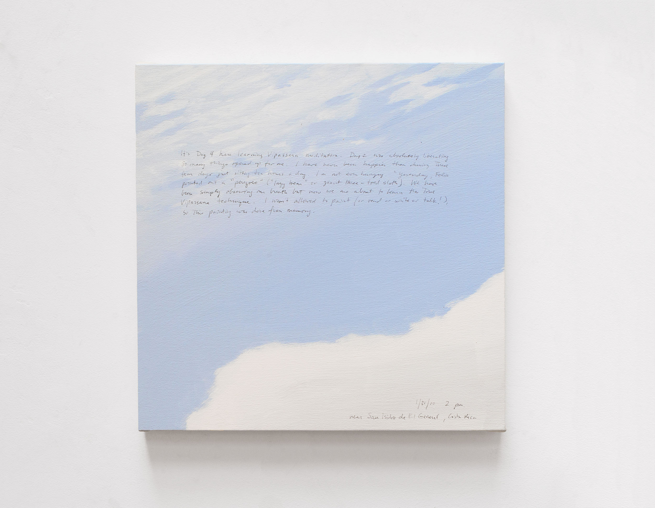 A 14 × 14 inch, acrylic painting of the sky. A journal entry is handwritten on the painting:

“It’s Day 4 here learning Vipassana meditation. Day 2 was absolutely liberating. So many things opened up for me. I have never been happier than during these four days just sitting ten hours a day. I’m not even hungry. Yesterday, Felix pointed out a “perezoso” (“lazy bear” or giant three-toed sloth). We have been simply observing our breath but now we are about to hear the true Vipassana technique. I wasn’t allowed to paint (or read or write or talk!) so this painting was done from memory.

1/31/10  2 pm
near San Isidro de El General, Costa Rica”