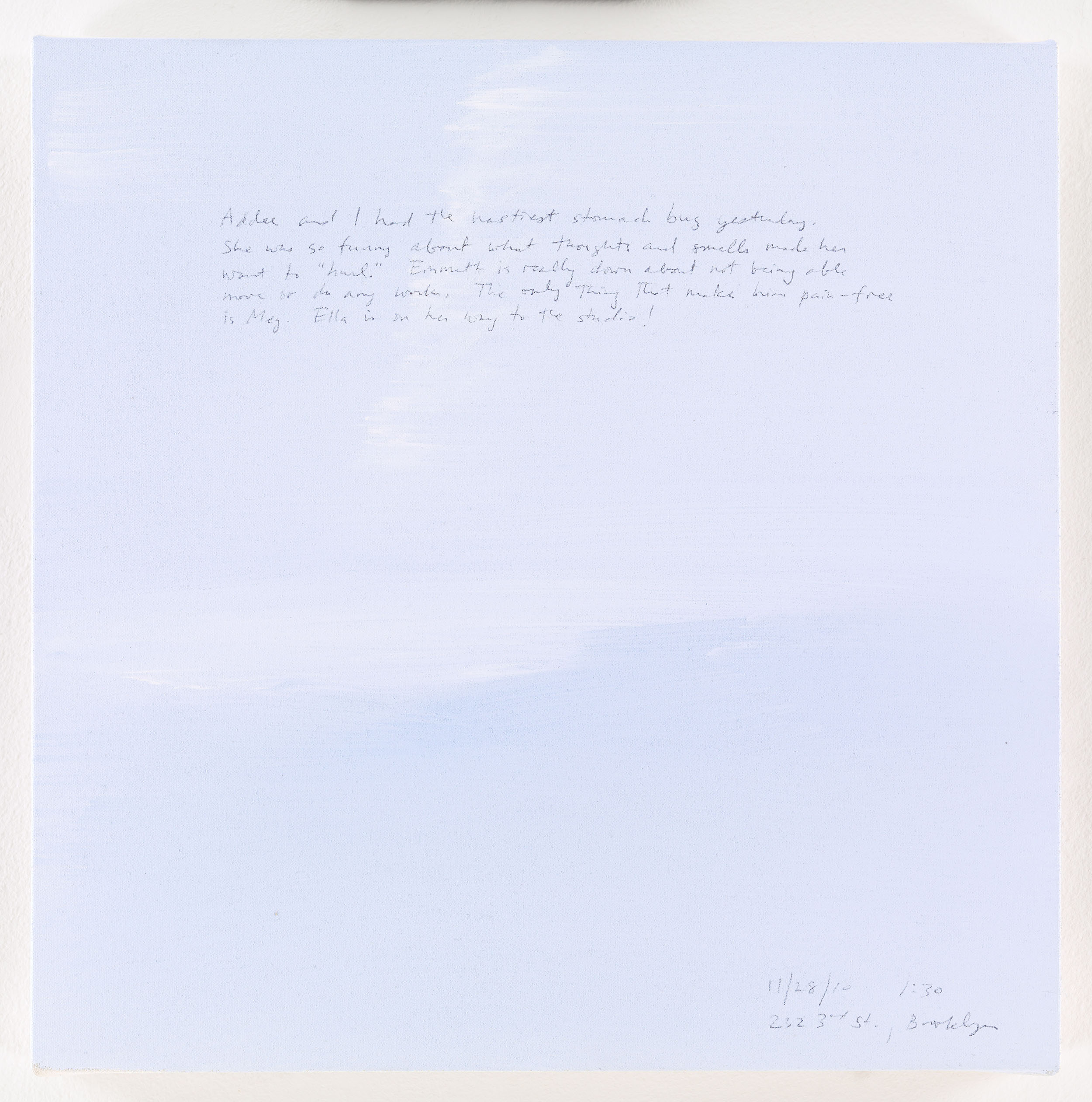 A 14 × 14 inch, acrylic painting of the sky. A journal entry is handwritten on the painting:

“Addee and I had the nastiest stomach bug yesterday. She was so funny about what thoughts and smells made her want to “hurl.” Emmett is really down about not being able to move or do any work. The only thing that makes him pain-free is Meg. Ella is on her way to the studio!

11/28/10 1:30
232 3rd St., Brooklyn”