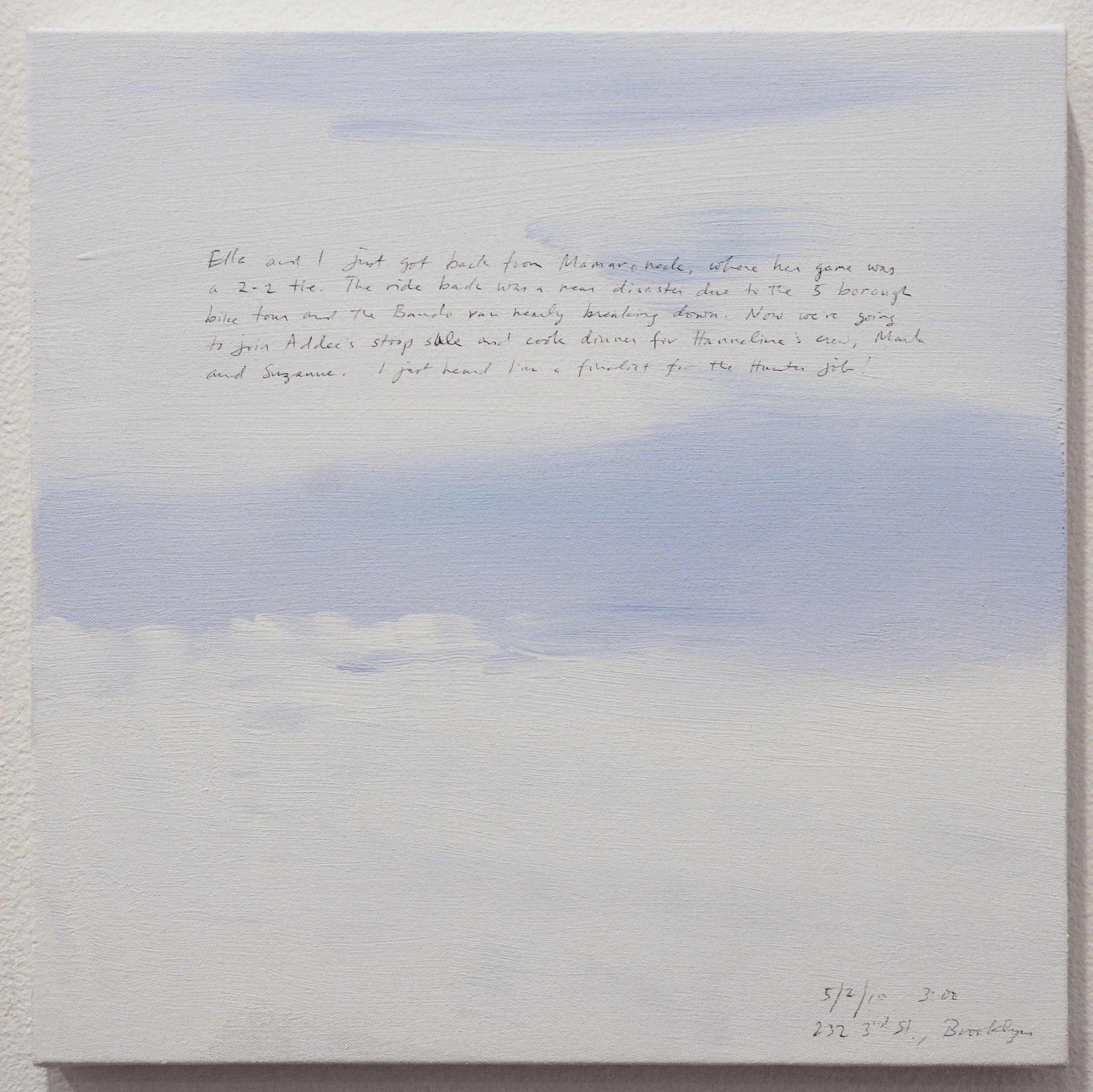 A 14 × 14 inch, acrylic painting of the sky. A journal entry is handwritten on the painting:

“Ella and I just got back from Mamaroneck, where her game was a 2–2 tie. The ride back was a near disaster due to the 5 borough bike tour and the Bando van nearly breaking down. Now we’re going to join Addee’s stoop sale and cook dinner for Hanneline’s crew, Mark and Suzanne. I just heard I’m a finalist for the Hunter Job!

5/02/10 3:00
232 3rd St., Brooklyn”