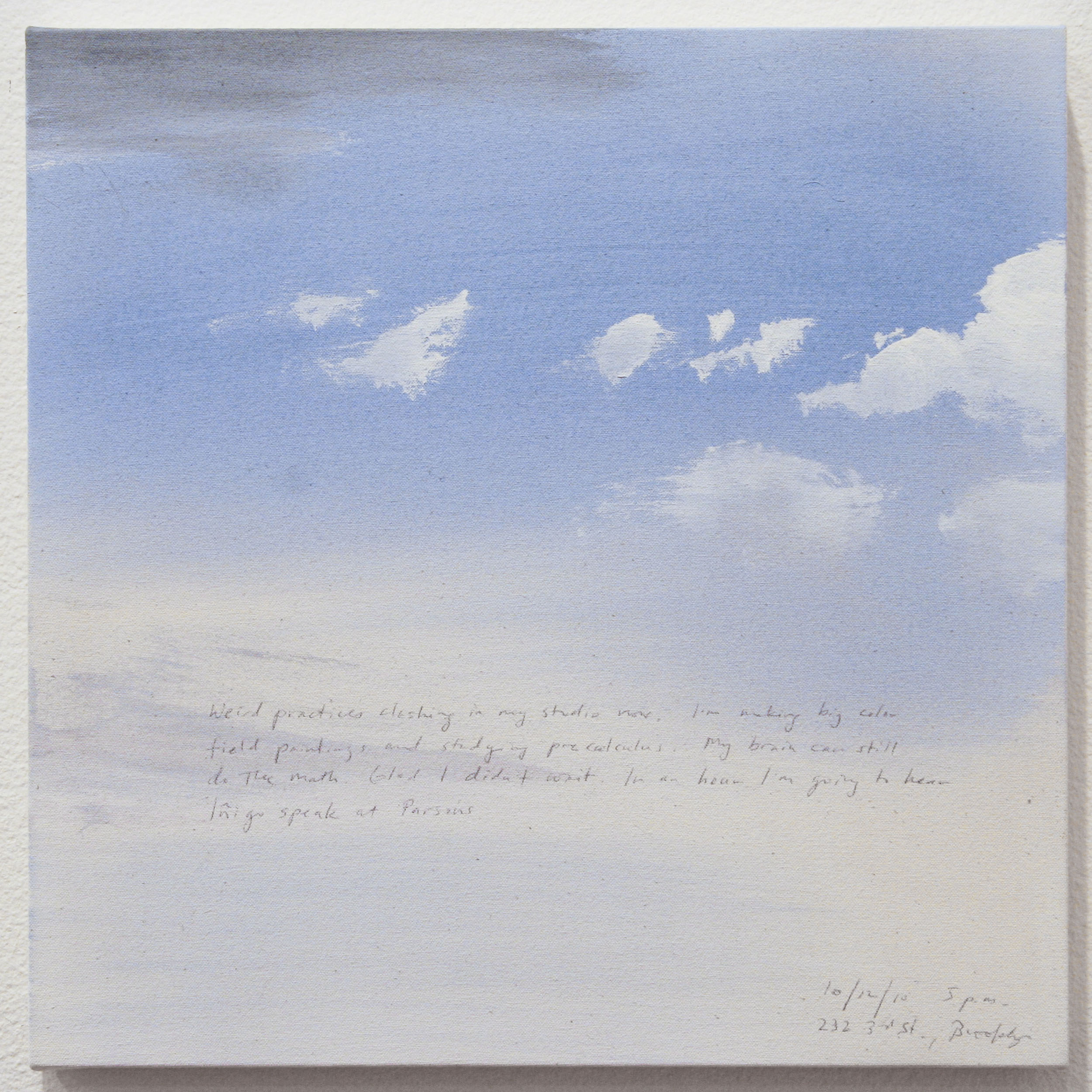 A 14 × 14 inch, acrylic painting of the sky. A journal entry is handwritten on the painting:

“Weird practices clashing in my studio now. I’m making big color field paintings and studying pre calculus. My brain can still do the math. Glad I didn’t wait. In an hour I’m going to hear Inigo speak in Parsons.

10/12/10 5 p.m.
232 3rd St., Brooklyn”