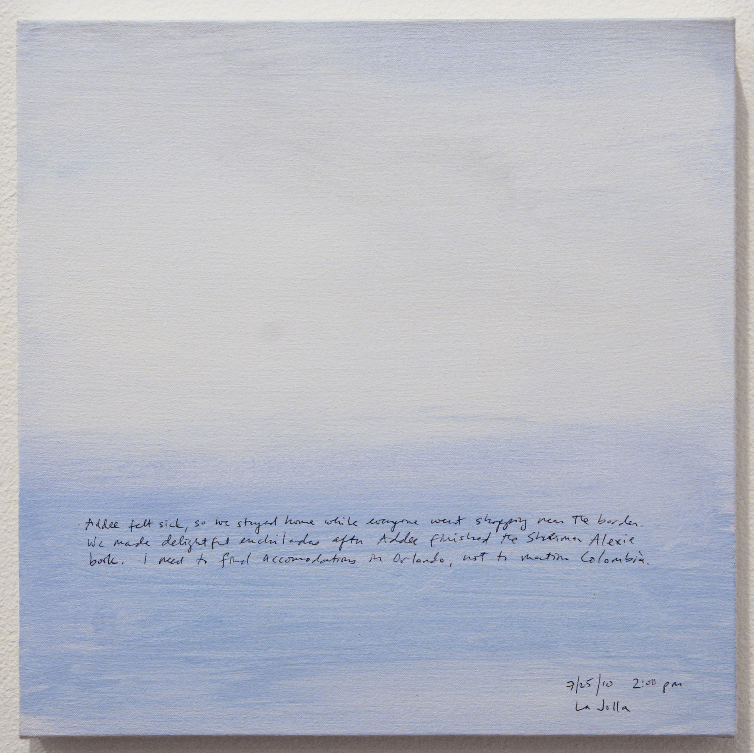 A 14 × 14 inch, acrylic painting of the sky. A journal entry is handwritten on the painting:

“Addee felt sick, so we stayed home while everyone went shopping near the border. We made delightful enchiladas after Addee finished the Sherman Alexie book. I need to find accommodations in Orlando, not to mention Colombia!

7/25/10 2:00 pm
La Jolla”