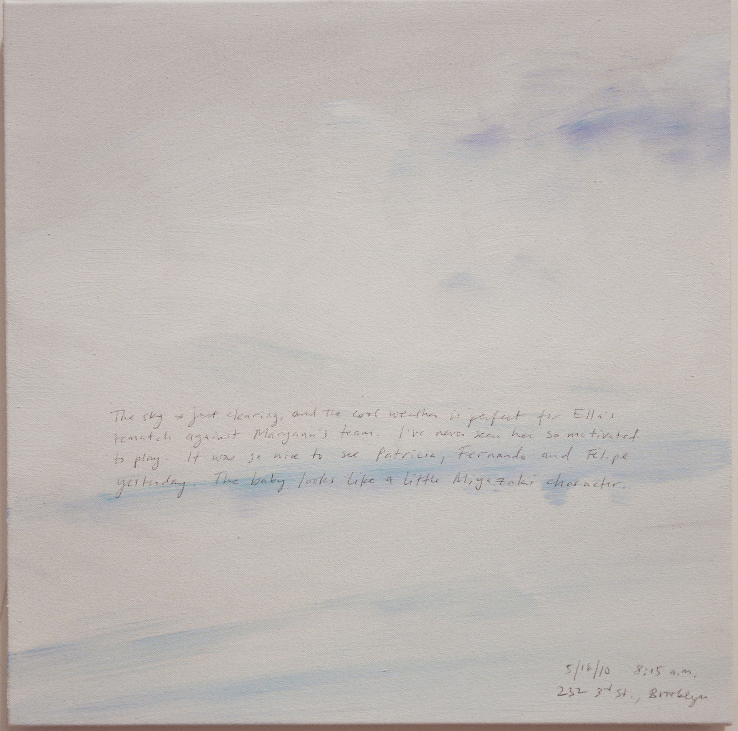 A 14 × 14 inch, acrylic painting of the sky. A journal entry is handwritten on the painting:

“The sky is just clearing, and the cool weather is perfect for Ella’s rematch against Maryann’s team. I’ve never seen her so motivated to play. It was so nice to see Patricia and Felipe yesterday. The baby looks like a little Miyazaki character.

5/16/10, 8:15 a.m.
232 3rd St., Brooklyn”