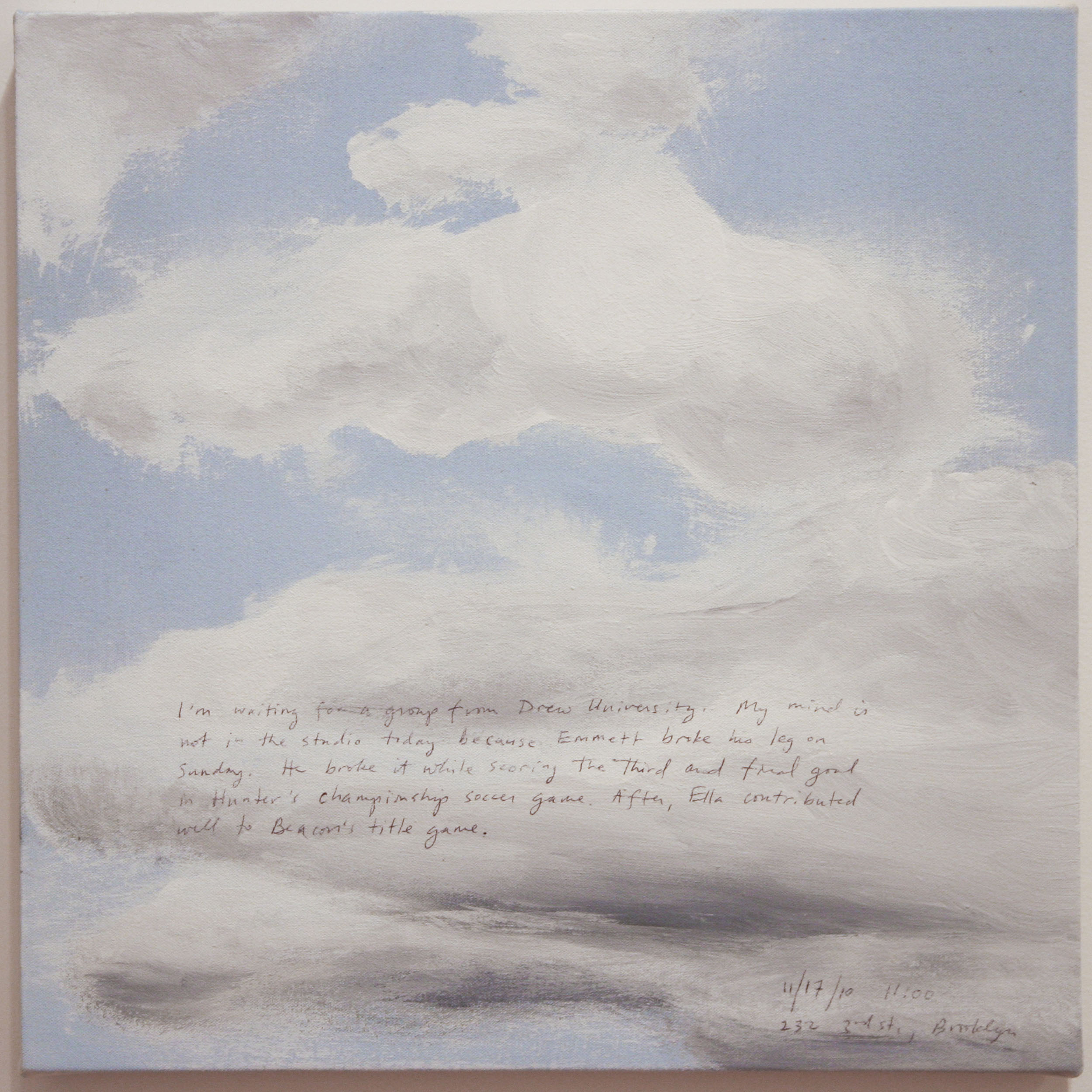 A 14 × 14 inch, acrylic painting of the sky. A journal entry is handwritten on the painting:

“I’m waiting for a group from Drew University. My mind is not in the studio today because Emmett broke his leg on Sunday. He broke it while scoring the third and final goal in Hunter’s championship soccer game. After, Ella contributed well to Beacon’s title game.

11/17/10, 11:00
232 3rd St., Brooklyn”