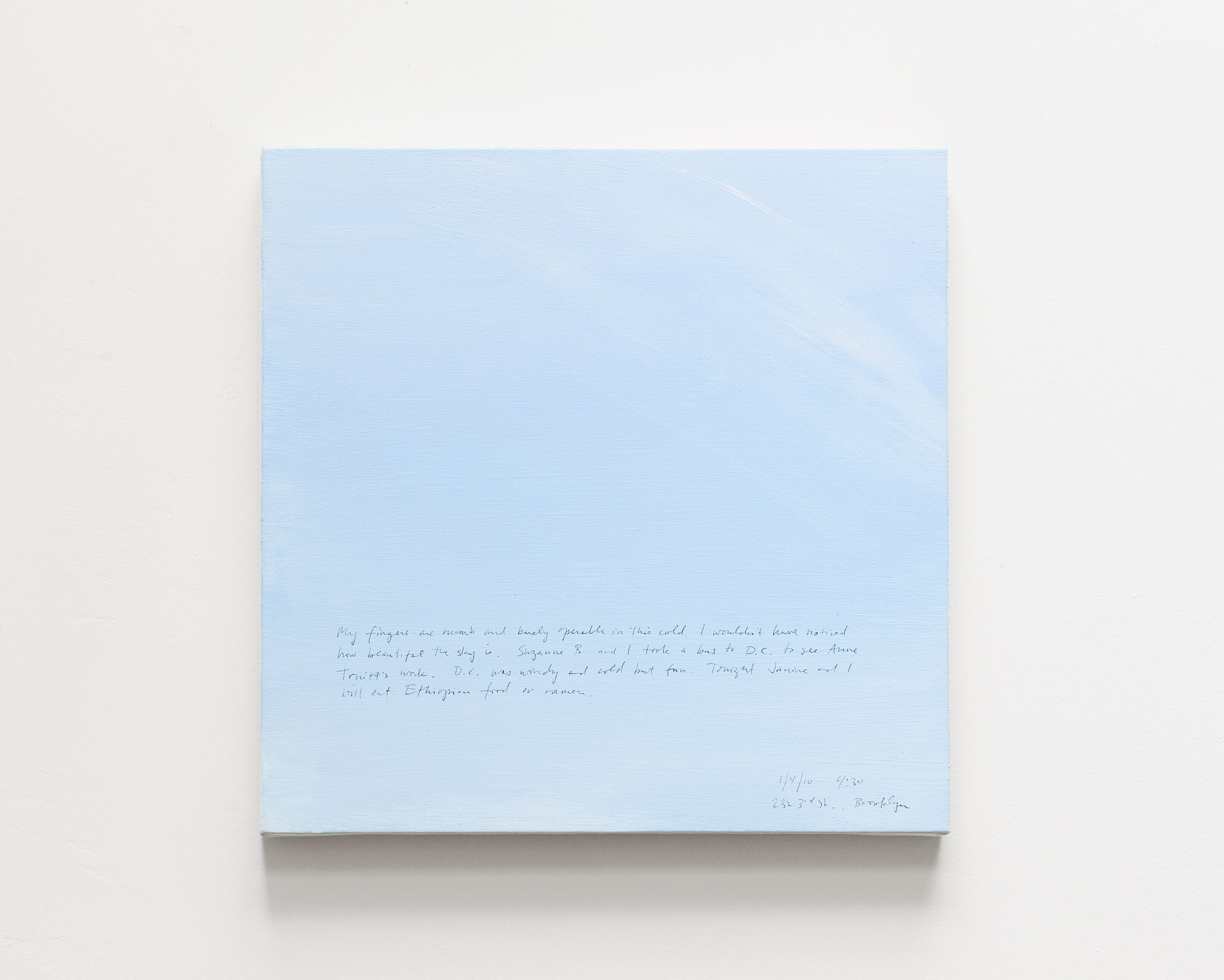 A 14 × 14 inch, acrylic painting of the sky. A journal entry is handwritten on the painting:

“My fingers are numb and barely operable in this cold. I wouldn’t have noticed how beautiful the sky is. Suzanne B. and I took a bus to D.C. to see Anne Truitt’s work. D.C. was windy and cold but fun. Tonight Janine and I will eat Ethiopian food or ramen.

1/4/10  4:30  232 3rd St., Brooklyn”