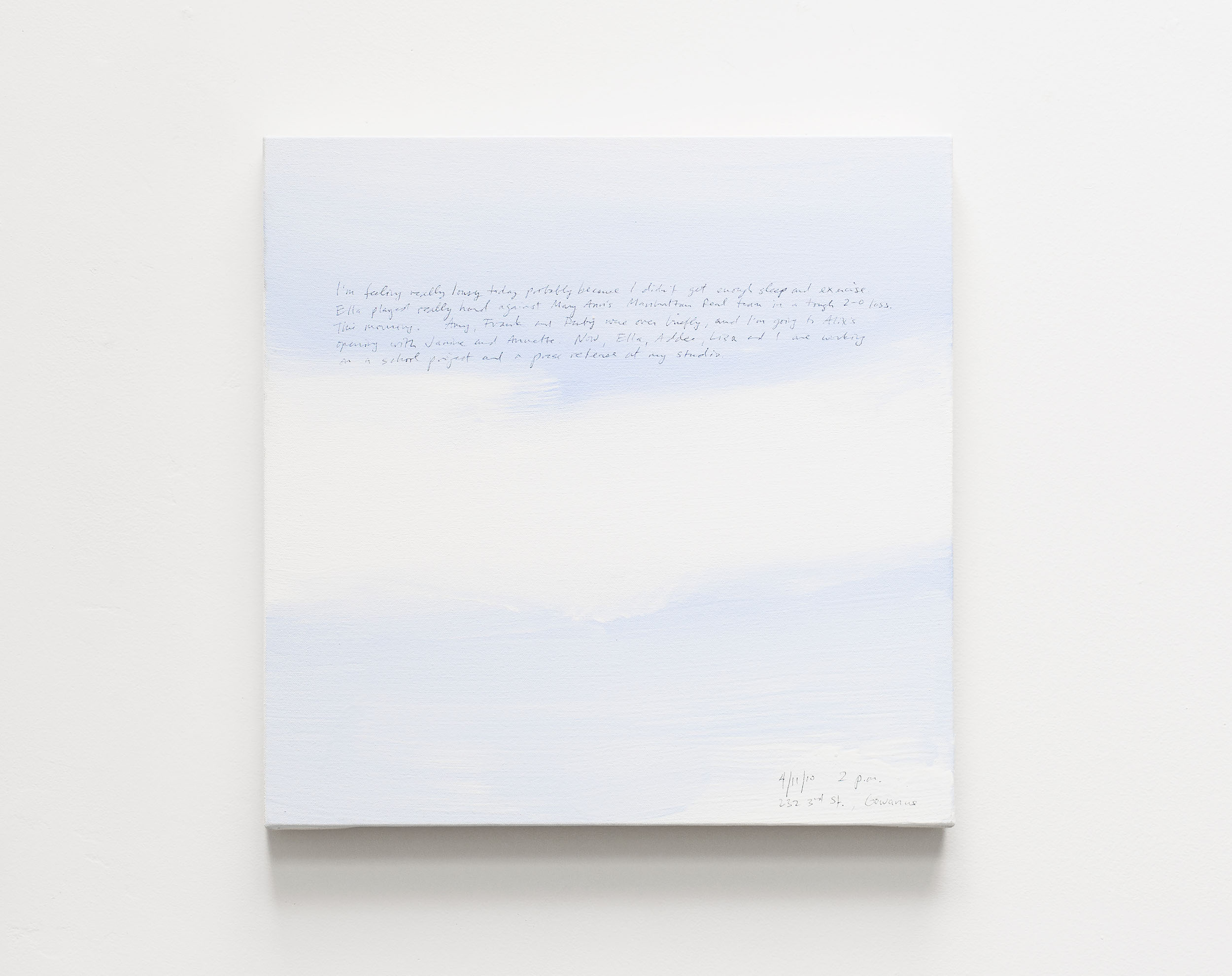 A 14 × 14 inch, acrylic painting of the sky. A journal entry is handwritten on the painting:

“I’m feeling really lousy today probably because I didn’t get enough sleep and exercise.  Ella played really hard against Mary Ann’s Manhattan Real team in a tough 2–0 loss. This morning.  Amy, Frank and Ruby were over briefly, and I’m going to Alix’s opening with Janine and Annette.  Now, Ella, Addee, Lisa and I are working on a school project and a press release at my studio.

4/11/10  2 p.m.
232 3rd St., Gowanus”