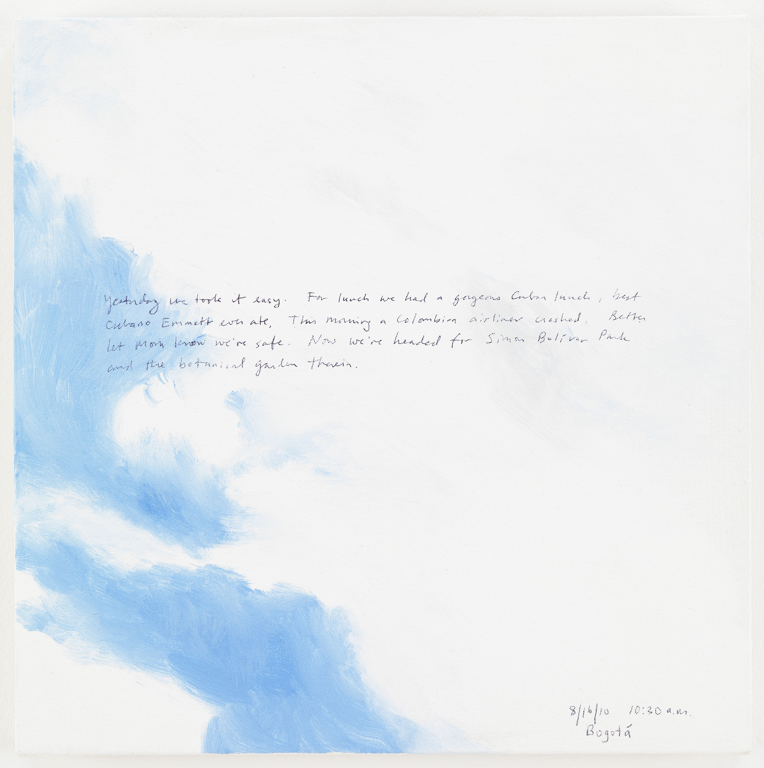 A 14 × 14 inch, acrylic painting of the sky. A journal entry is handwritten on the painting:

“Yesterday we took it easy. For lunch we had a gorgeous Cuban lunch, best Cubano Emmett ever ate. This morning a Colombian airliner crashed. Better let mom know we’re safe. Now we’re headed for Simon Bolivar Park and the botanical garden there in.

8/16/2010 10:30 am
Bogota