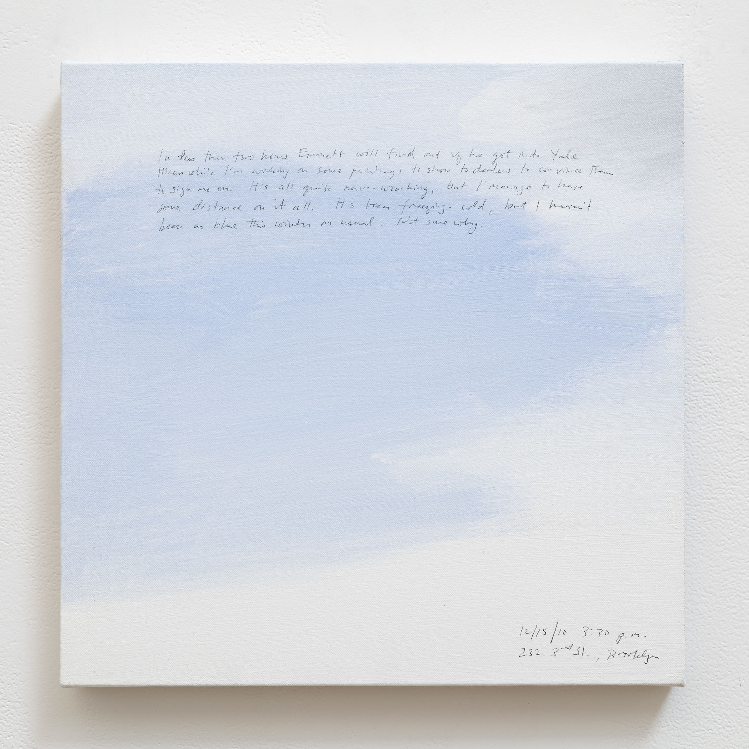 A 14 × 14 inch, acrylic painting of the sky. A journal entry is handwritten on the painting:

“In less than two hours Emmett will find out if he got into Yale. Meanwhile I’m working on some paintings to show to dealers to convince them to sign me on. It’s all quite nerve-wracking, but I manage to have some distance on it all. It’s been freezing-cold, but I haven’t been as blue this winter as usual. Not sure why.

12/15/10 3:30 p.m.
232 3rd St., Brooklyn”