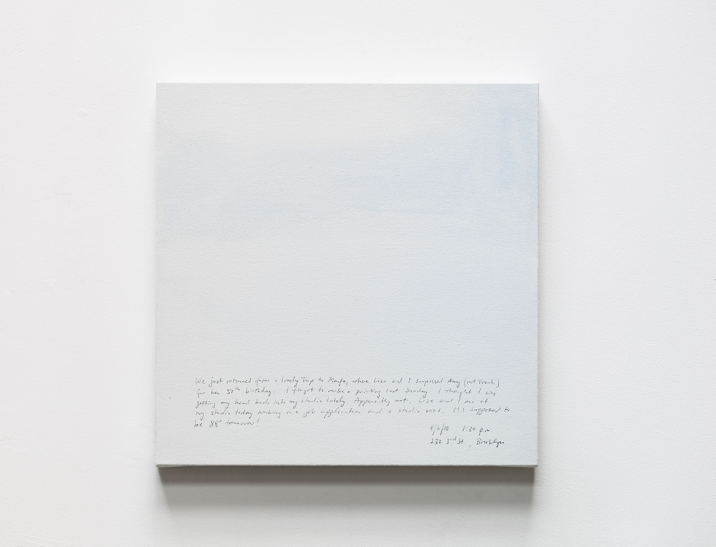 A 14 × 14 inch, acrylic painting of the sky. A journal entry is handwritten on the painting:

“We just returned from a lovely trip to Marfa, where Lisa and I surprised Amy (not Frank) for her 50th birthday. I forgot to make a painting last Sunday. I thought I was getting my head back into my studio lately. Apparently not, Lisa and I are at my studio today working on a job application and a studio visit. It’s supposed to be 88° tomorrow!

4/6/10 1:30 pm
232 3rd St., Brooklyn”