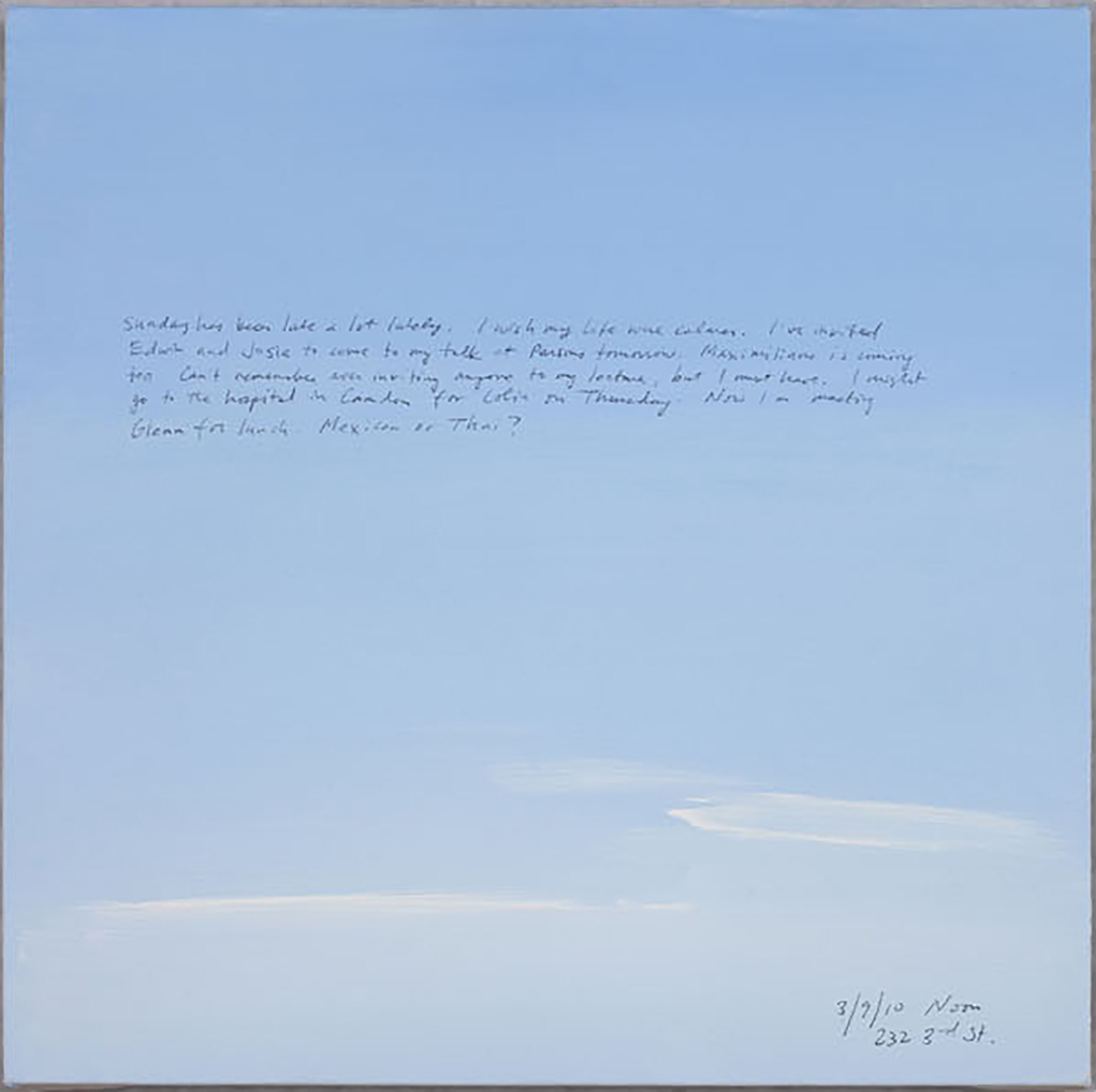 A 14 × 14 inch, acrylic painting of the sky. A journal entry is handwritten on the painting:

“Sunday has been late a lot lately. I wish my life were calmer. I’ve invited Edwin and Josie to come to my talk at Parsons tomorrow. Maximiliano is coming too. Can’t remember ever inviting anyone to my lecture, but I must have. I might go to the hospital in Camden for Colin on Thursday. Now I’m meeting Glenn for lunch. Mexican or Thai?

3/9/10 Noon
232 3rd St.”