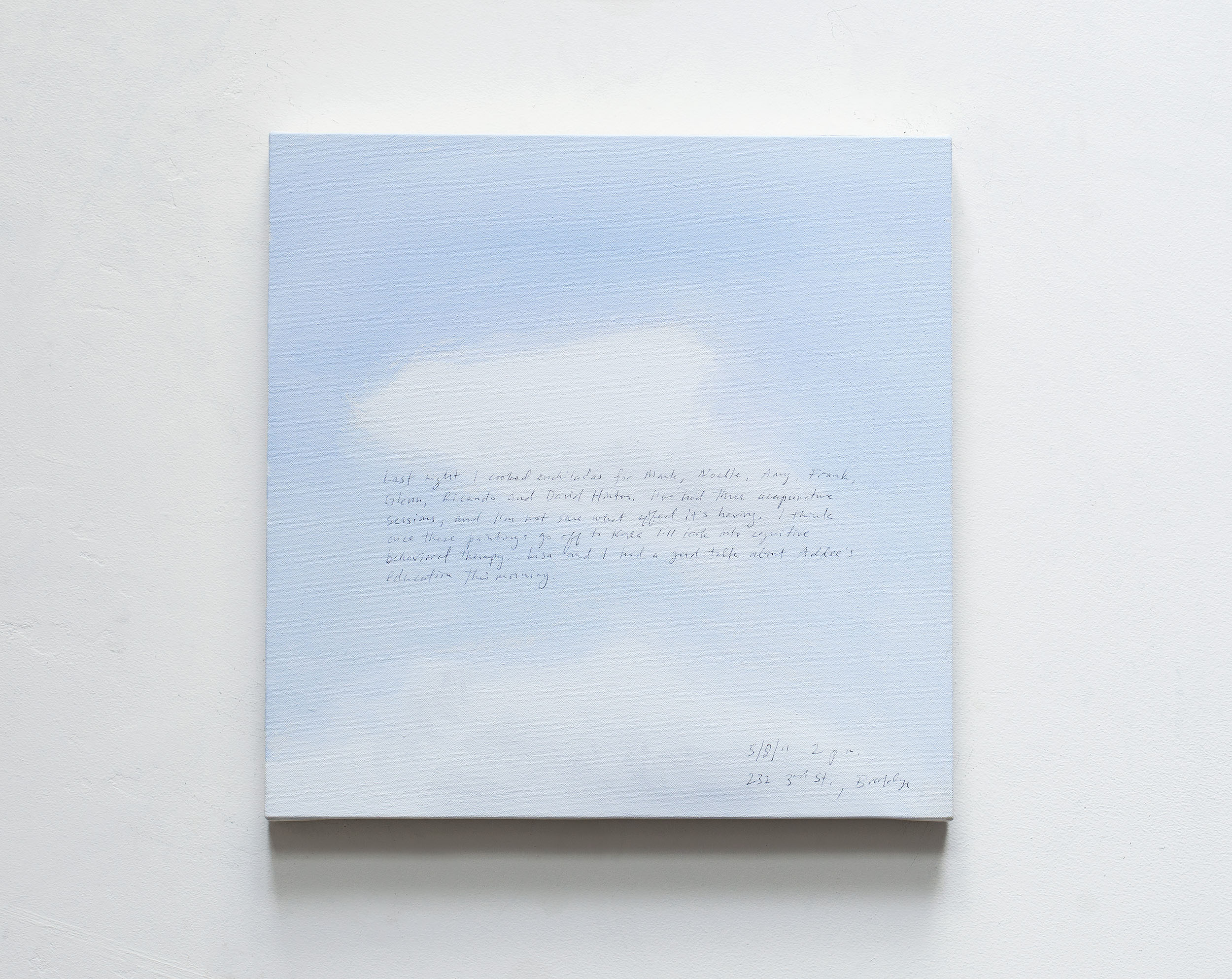 A 14 × 14 inch, acrylic painting of the sky. A journal entry is handwritten on the painting:

“Last night I cooked enchiladas for Mark, Noelle, Amy, Frank, Glenn, Ricardo, and David Hinton. I’ve had three acupuncture sessions, and I’m not sure what effect it’s having. I think once these paintings go off to Korea I’ll look into cognitive behavioral therapy. Lisa and I had a good talk about Addee’s education this morning.

5/8/11 2 p.m.
232 3rd St, Brooklyn”
