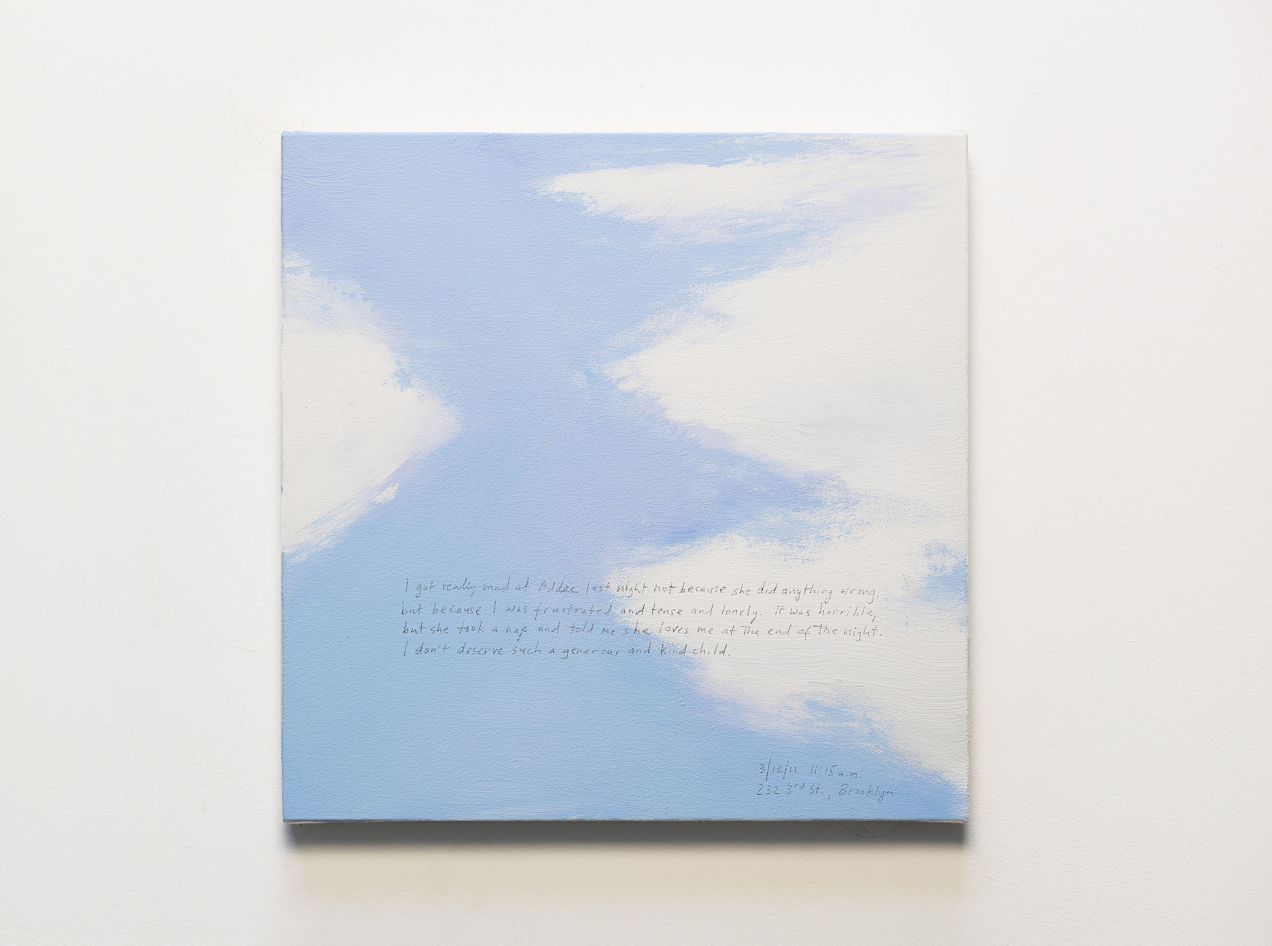 A 14 × 14 inch, acrylic painting of the sky. A journal entry is handwritten on the painting:

“I got really mad at Addee last night not because she did anything wrong, but because I was frustrated and tense and lonely. It was horrible, but she took a nap and told me she loves me at the end of the night. I don’t deserve such a generous and kind child.

3/13/11 11:15 a.m.
232 3rd St., Brooklyn”