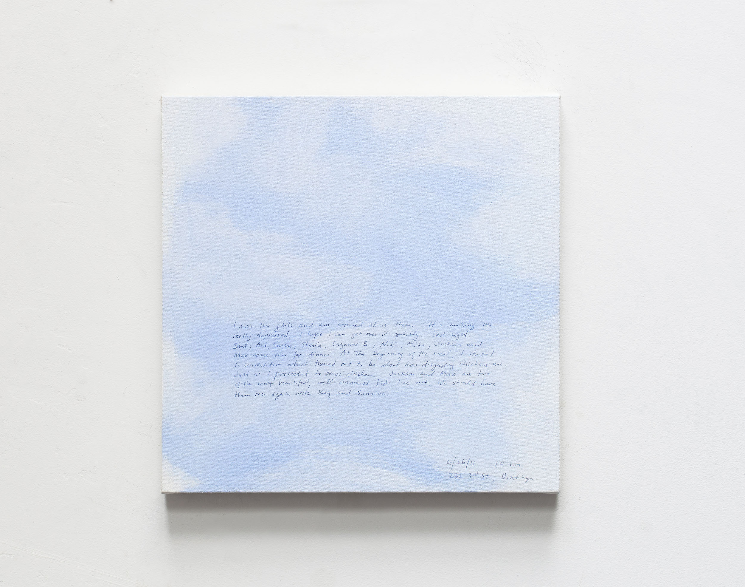 A 14 × 14 inch, acrylic painting of the sky. A journal entry is handwritten on the painting:

“I miss the girls and am worried about them. It’s making me really depressed. I hope I can get over it quickly. Last night Saul, Ani, Carrie, Sheila, Suzanne B., Niki, Mike, Jackson and Max came over for dinner. At the beginning of the meal, I started a conversation which turned out to be about how disgusting chickens are. Just as I proceeded to serve chicken. Jackson and Max are two of the most beautiful, well-mannered kids I’ve met. We should have them over again with Kaz and Sunniva.

6/26/11 10 a.m.
232 3rd St, Brooklyn”