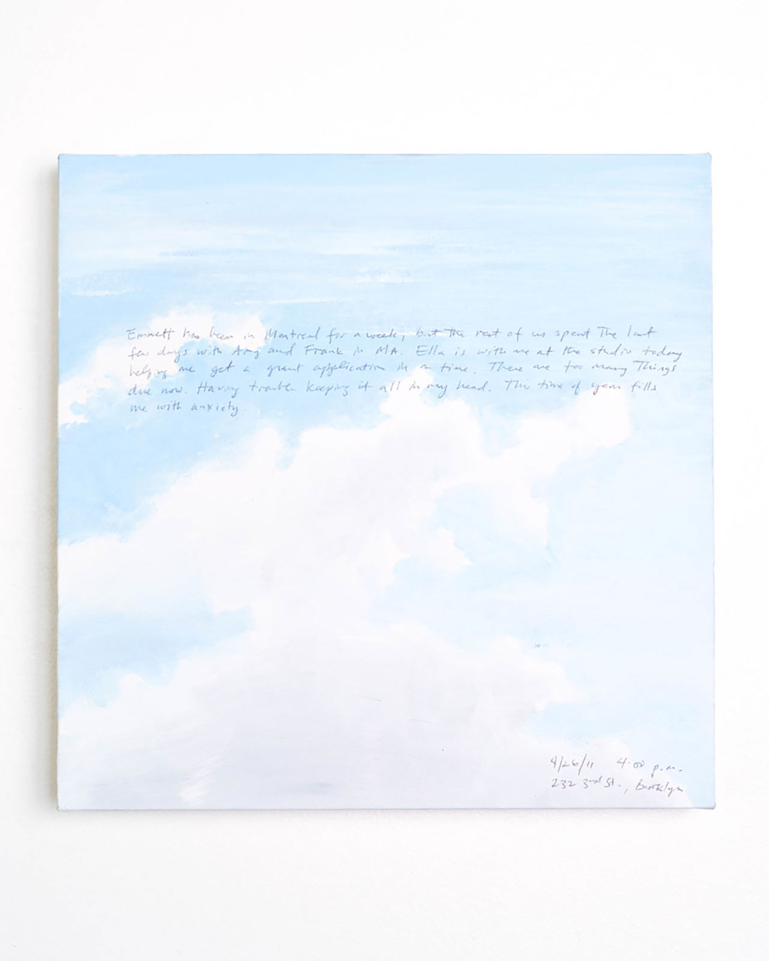 A 14 × 14 inch, acrylic painting of the sky. A journal entry is handwritten on the painting:

“Emmett has been in Montreal for a week, but the rest of us spent the last few days with Amy and Frank in MA. Ella is with me at the studio today helping me get a grant application in on time. There are too many things due now. Having trouble keeping it all in my head. This time of year fills me with anxiety.

4/26/11 4:00 p.m.
232 3rd St., Brooklyn”