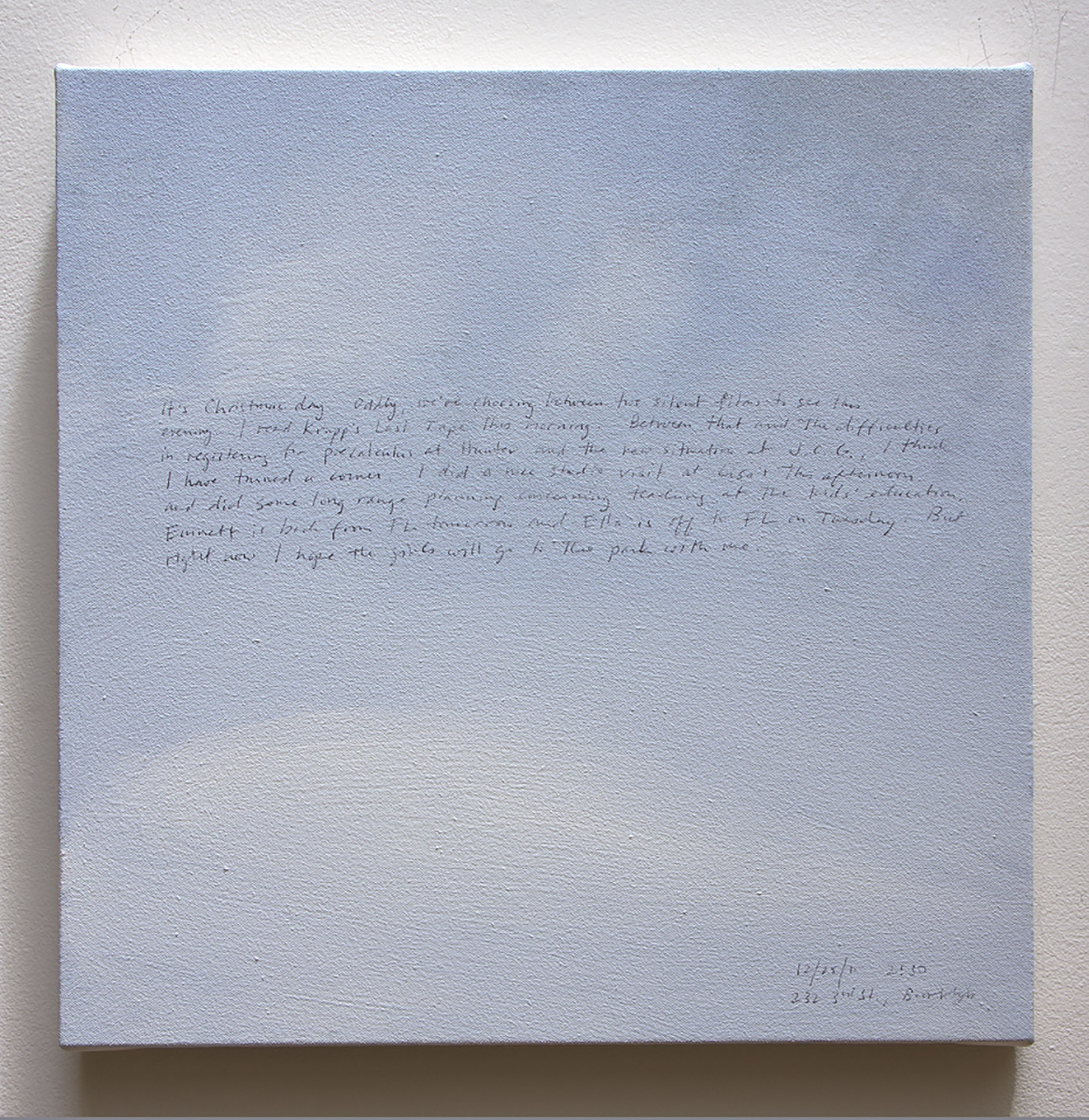 A 14 × 14 inch, acrylic painting of the sky. A journal entry is handwritten on the painting:

“It’s Christmas day. Oddly, we’re choosing between two silent films to see this evening. I read Krapp’s Last Tape this morning. Between that and the difficulties in registering at Hunter and the new situation at J.C.G., I think I have turned a corner. I did a nice studio visit at Lisa’s this afternoon and did some long range planning concerning teaching at the kids’ education. Emmett is back from FL tomorrow and Ella is off to FL on Tuesday. But right now I hope one of the girls will go to the park with me.

12/25/11 2:30
232 3rd St., Brooklyn”
