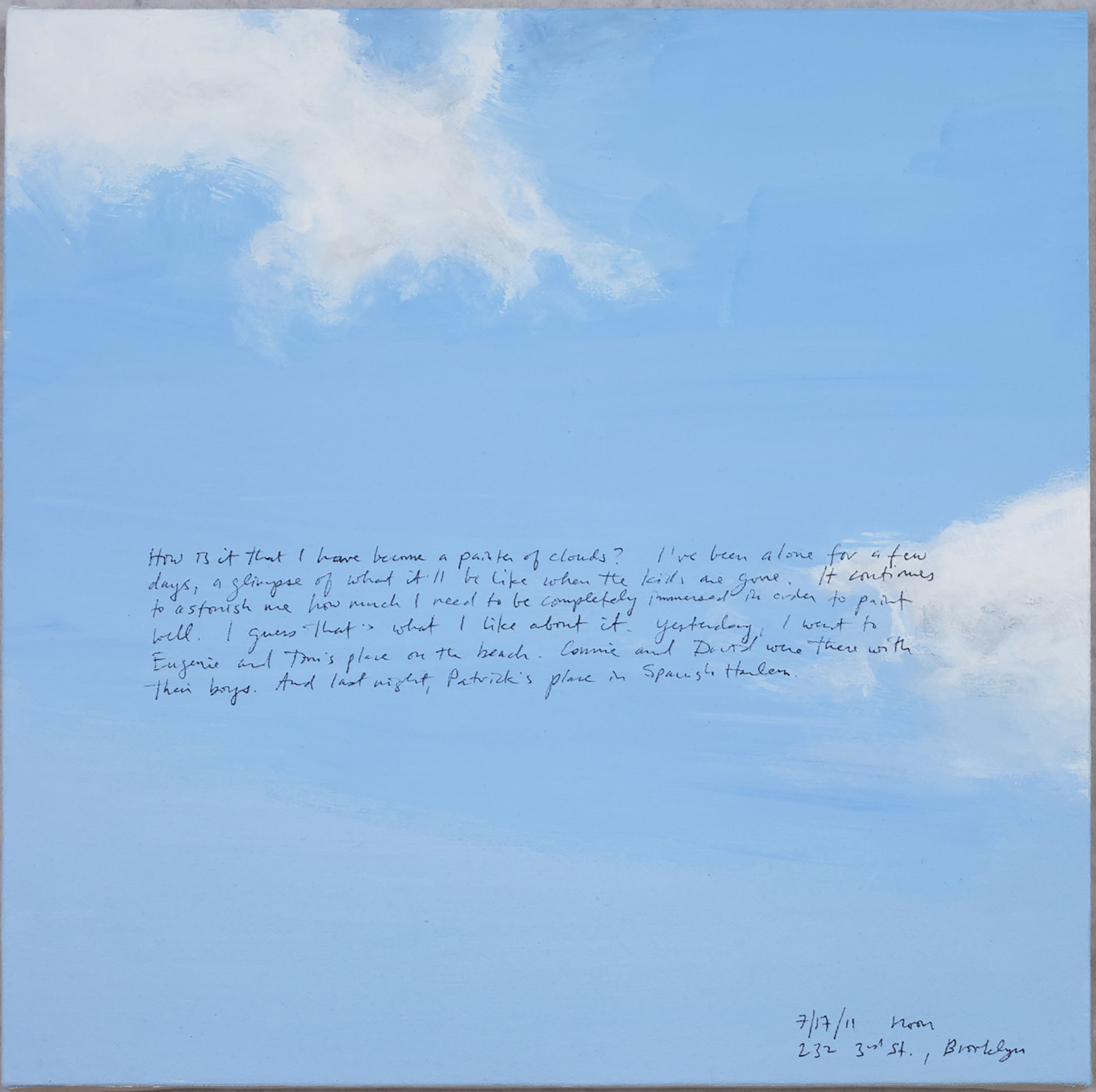 A 14 × 14 inch, acrylic painting of the sky. A journal entry is handwritten on the painting:

“How is it that I have become a painter of clouds?  I’ve been alone for a few days, a glimpse of what it’ll be like when the kids are gone. It continues to astonish me how much I need to be completely immersed in order to paint well. I guess that’s what I like about it. Yesterday, I went to Eugenie and Tom’s place on the beach. Connie and David were there with their boys. And last night, Patrick’s place in Spanish Harlem.

7/17/11 noon
232 3rd St., Brooklyn”