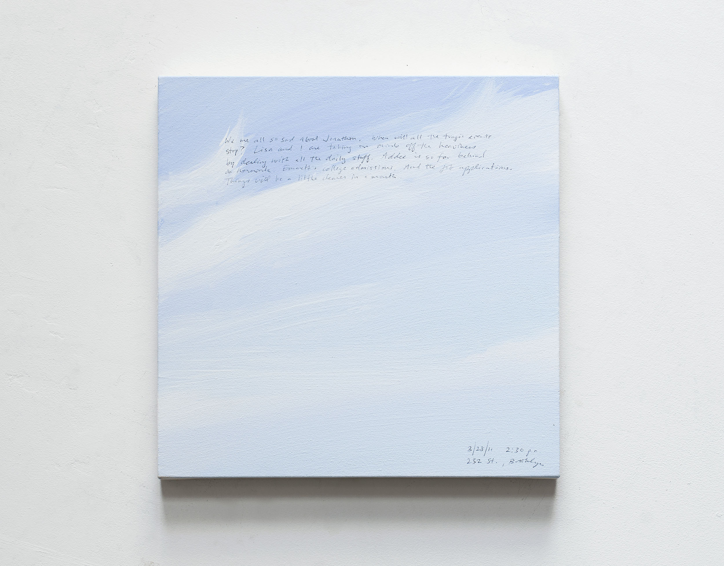 A 14 × 14 inch, acrylic painting of the sky. A journal entry is handwritten on the painting:

“We were all so sad about Jonathan. When will all the tragic events stop? Lisa and I are taking our minds off the heaviness by dealing with all the daily stuff. Addee is so far behind on homework. Emmett’s college admissions. And the job applications. Things will be a little clearer in a month.

3/28/11 2:30 p.m.
232 St., Brooklyn”