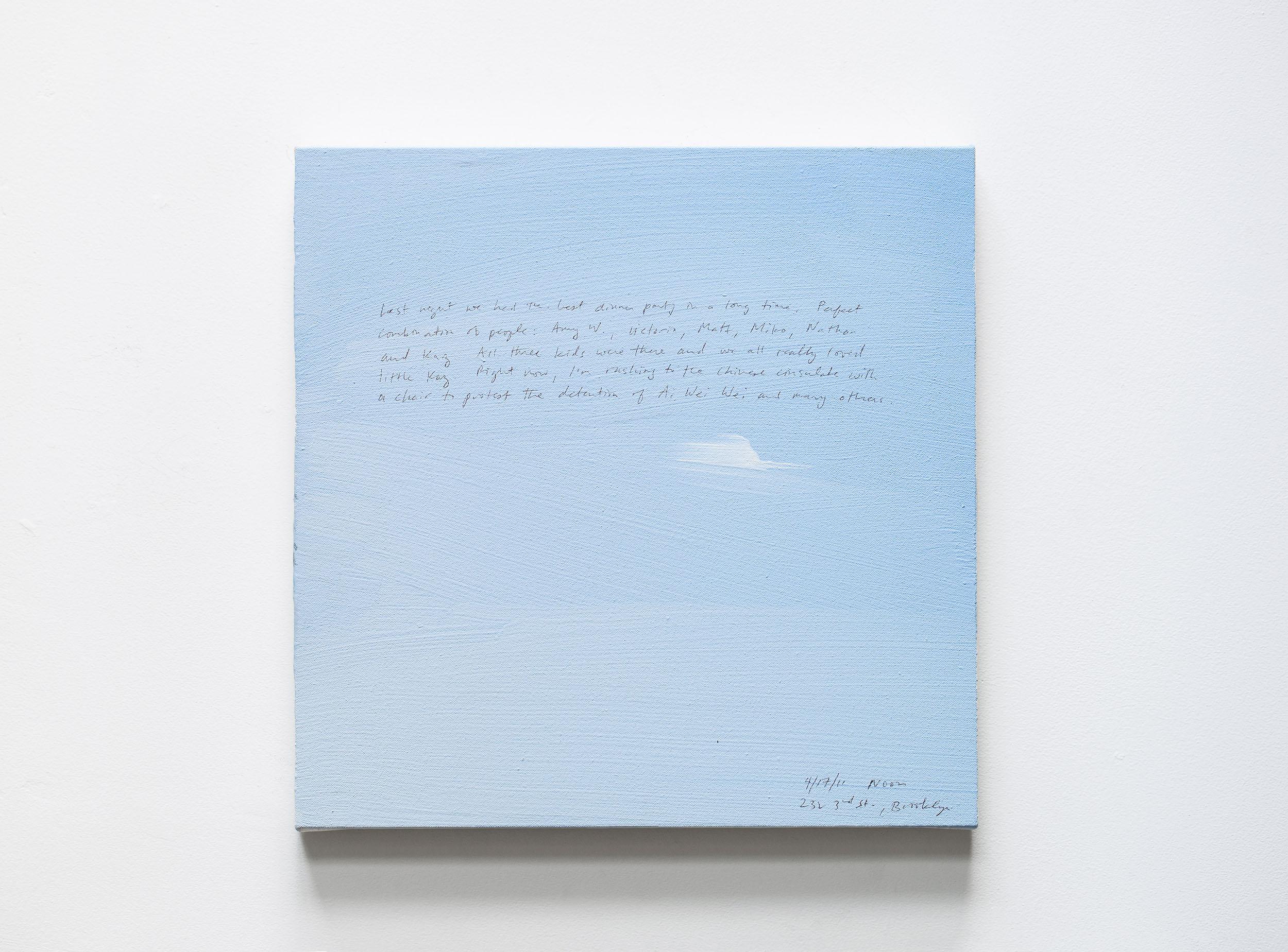 A 14 × 14 inch, acrylic painting of the sky. A journal entry is handwritten on the painting:

“Last night we had the best dinner party in a long time, Perfect combination of people: Amy W., Victoria, Matt, Miko, Nathan, and Kaz. All three kids were there and we all really loved little Kaz. Right now, I’m rushing to the Chinese consulate with a chair to protest the detention of Ai Wei Wei and many others.

4/17/11 Noon
232 3rd St., Brooklyn”