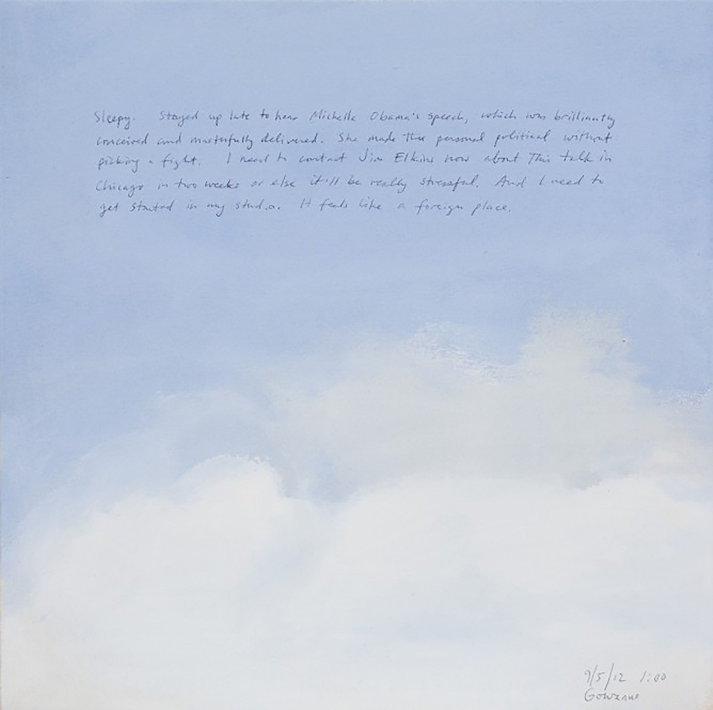A 14 × 14 inch, acrylic painting of the sky. A journal entry is handwritten on the painting:

“Sleepy. Stayed up late to hear Michelle Obama’s speech, which was brilliantly conceived and masterfully delivered. She made the personal political without picking a fight. I need to contact Jim Elkins now about this talk in Chicago in two weeks or else it’ll be really stressful. And I need to get started in my studio. It feels like a foreign place.

9/5/12 1:00
Gowanus”