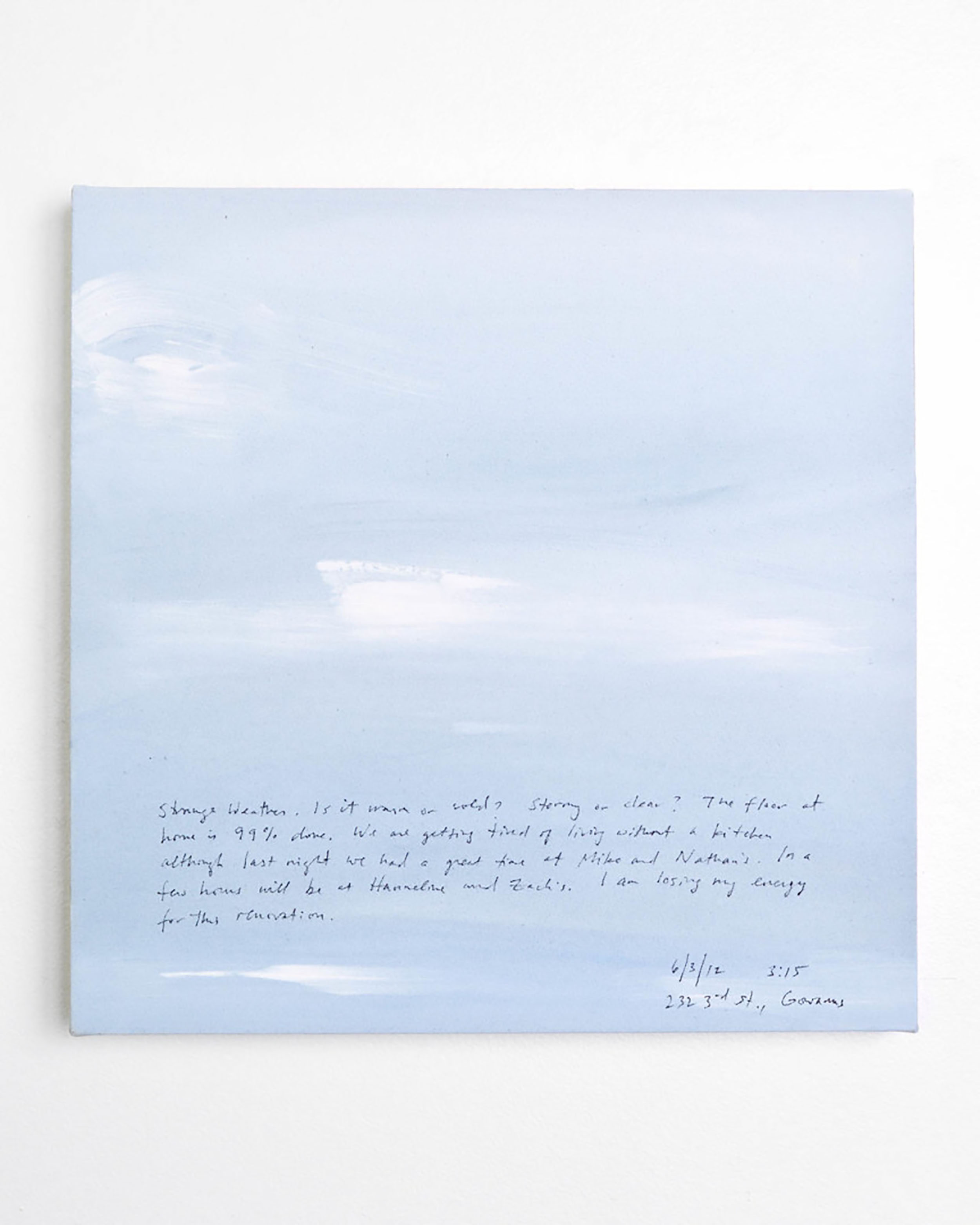 A 14 × 14 inch, acrylic painting of the sky. A journal entry is handwritten on the painting:

“Strange Weather. Is it warm or cold? Stormy or clear? The floor at home is 99% done. We are tired of living without a kitchen although last night we had a great time at Miko and Nathan’s. In a few hours will be at Hanneline and Zach’s. I am losing my energy for this renovation.

6/3/12 3:15
232 3rd St., Gowanus”