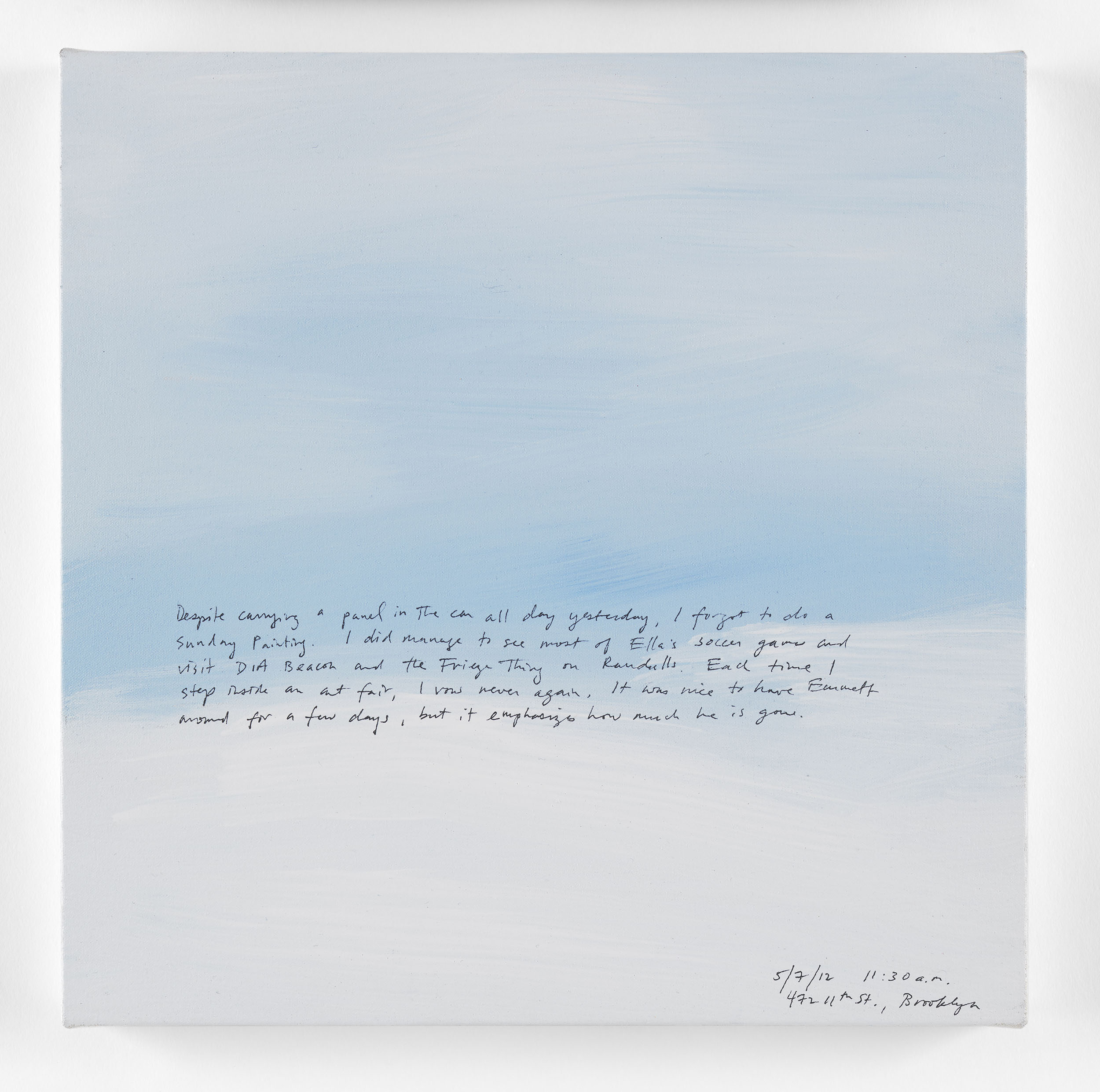 A 14 × 14 inch, acrylic painting of the sky. A journal entry is handwritten on the painting:

“Despite carrying a panel in the car all day yesterday, I forgot to do a Sunday Painting. I did manage to see most of Ella’s soccer games and visit DIA Beacon and the Frieze thing on Randalls. Each time I step inside an art fair, I vow never again. It was nice to have Emmett around for a few days, but it emphasizes how much he is gone.

5/7/12 11:30 a.m.
472 11th St., Brooklyn”