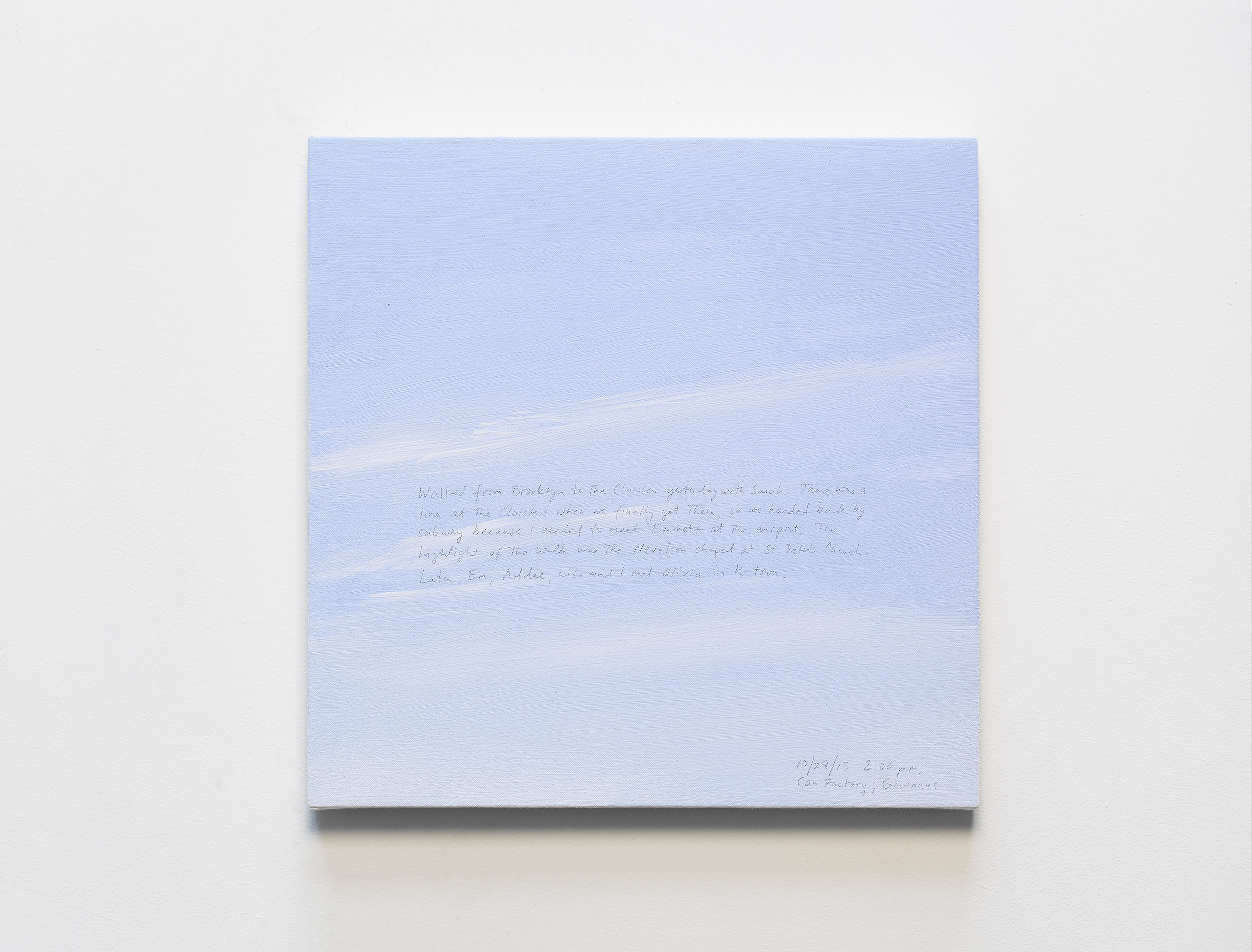 A 14 × 14 inch, acrylic painting of the sky. A journal entry is handwritten on the painting:

“Walked from Brooklyn to the Cloisters yesterday with Sarah. There was a line at the Cloisters when we finally got there, so we headed back by subway because I needed to meet Emmett at the airport. The highlight of the walk was the Nevelson chapel at St. Peter’s Church. Later, Em, Addee, Lisa and I met Olivia in K-town.

10/28/13 2:00 p.m.
Can Factory, Gowanus”