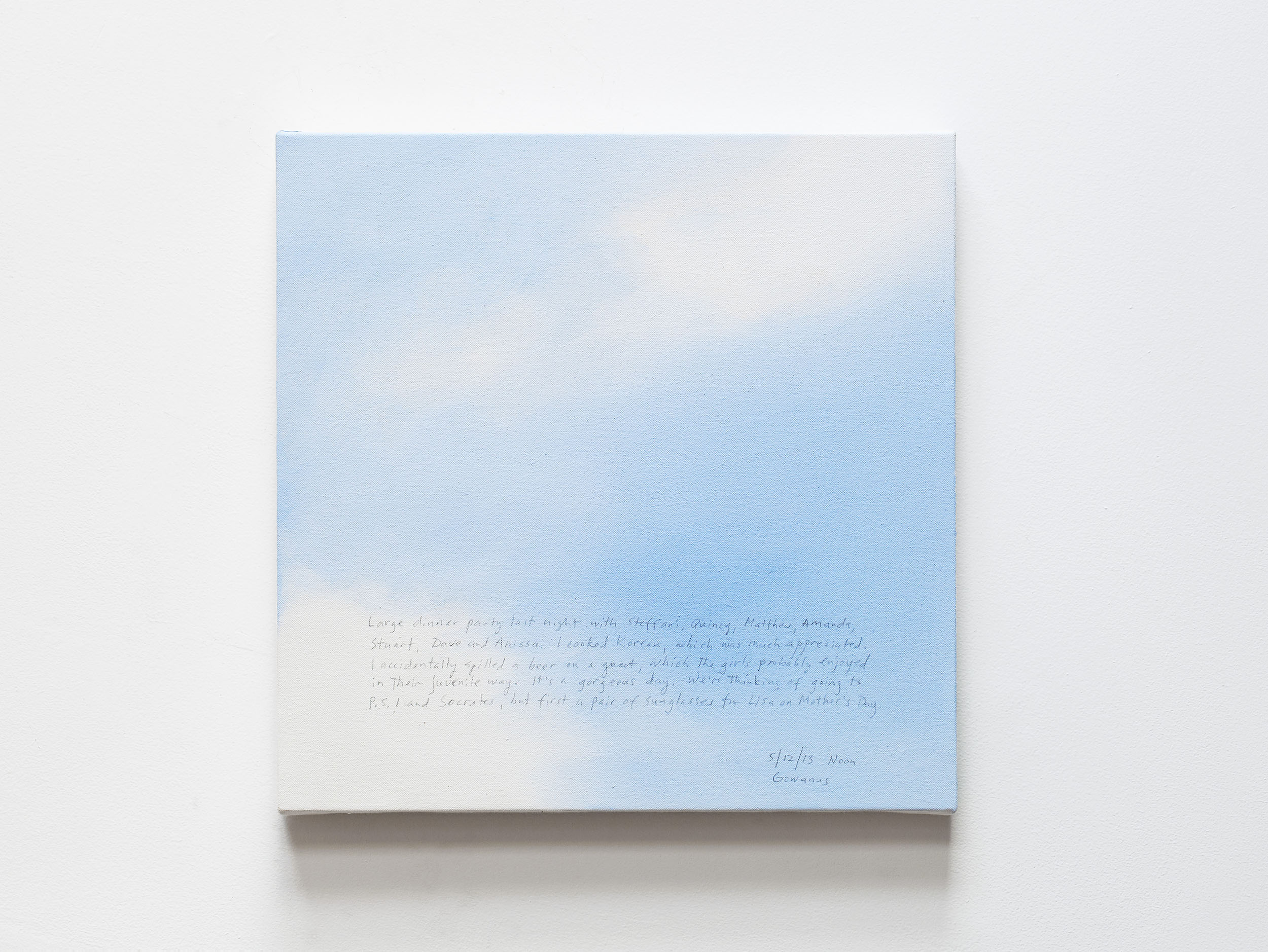 A 14 × 14 inch, acrylic painting of the sky. A journal entry is handwritten on the painting:

“Large dinner party last night with Steffani, Quincy, Matthew, Amanda, Stuart, Dave and Anissa. I cooked Korean, which was much appreciated. I accidentally spilled a whole beer on a guest, which the girls probably secretly enjoyed in their juvenile way. It’s a gorgeous day. We’re thinking of going to P.S.1 and Socrates, but first a pair of sunglasses for Lisa on Mother’s Day.

5/12/13 Noon
Gowanus”