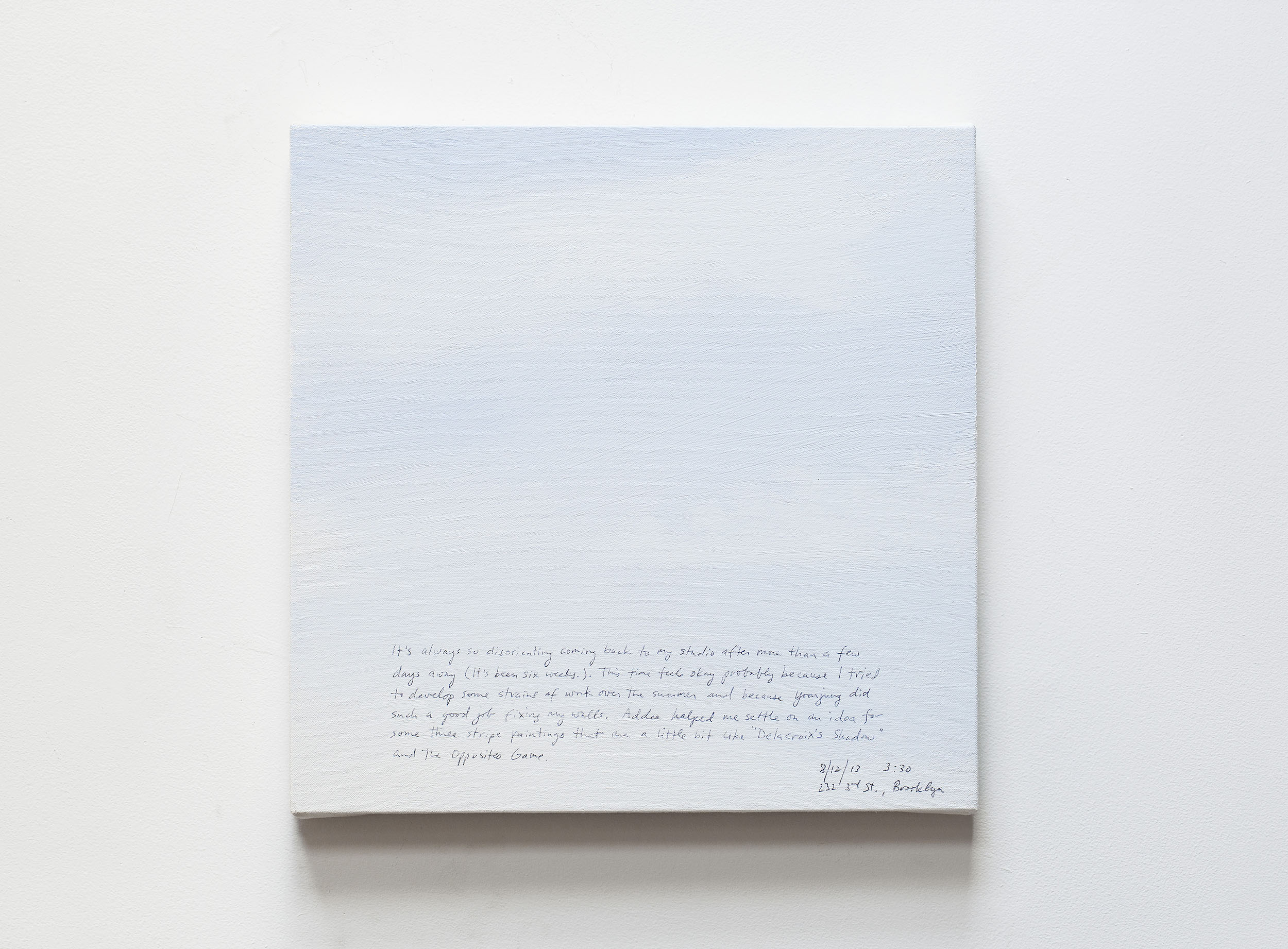 A 14 × 14 inch, acrylic painting of the sky. A journal entry is handwritten on the painting:

“It’s always so disorienting coming back to my studio after more than a few days away (It’s been six weeks.). This time feels okay probably because I tried to develop some strains of work over the summer and because Yoonjung did such a good job fixing my walls. Addee helped me settle on an idea for some three stripe paintings that are a little bit like “Delacroix’s Shadow” and the Opposites Game.

(8/12/13 3:30, 232 3rd St., Brooklyn) ”