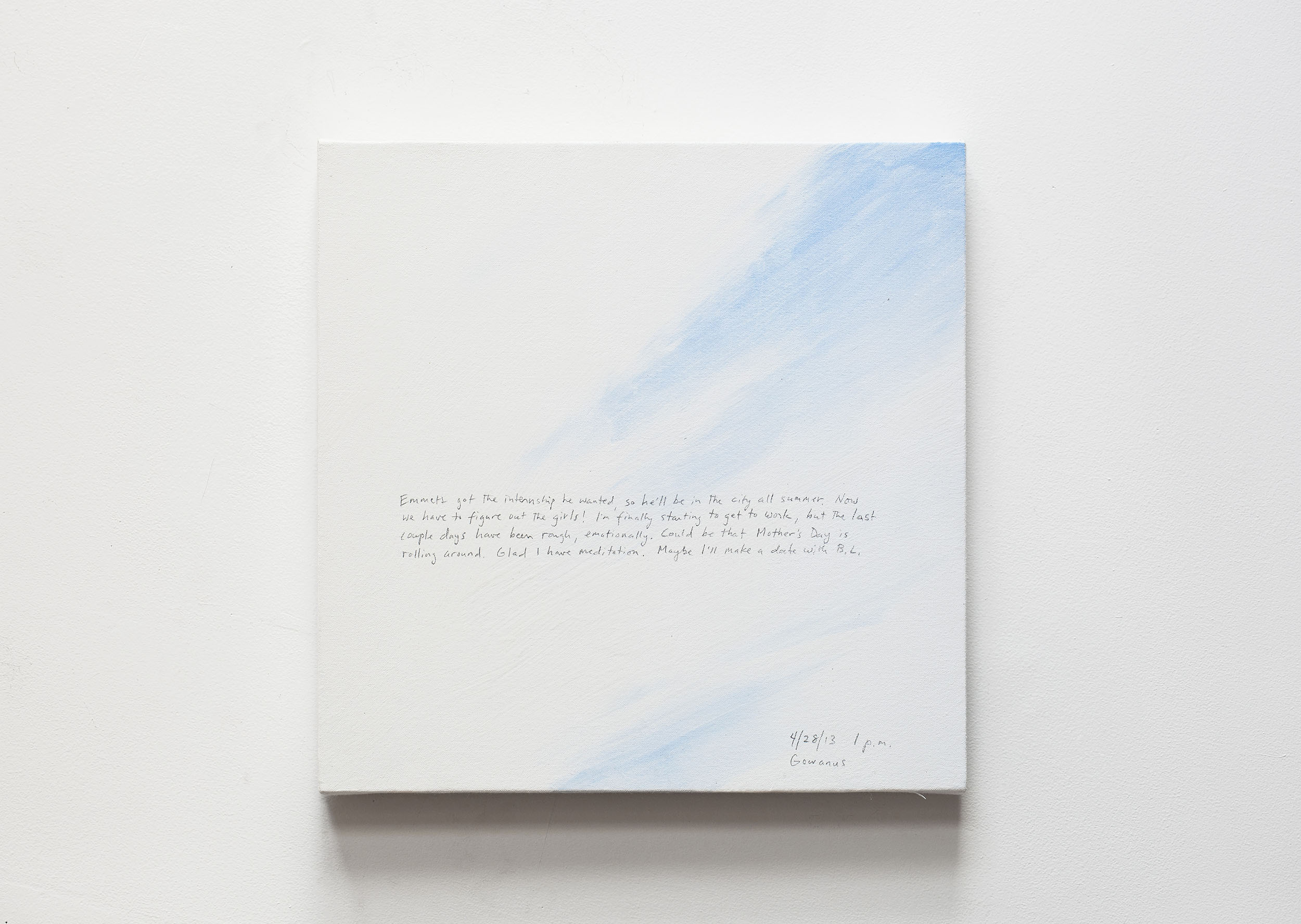 A 14 × 14 inch, acrylic painting of the sky. A journal entry is handwritten on the painting:

“Emmett got the internship he wanted, so he’ll be in the city all summer. Now we have to figure out the girls! I’m finally starting to get to work, but the last couple days have been rough, emotionally. Could be that Mother’s Day is rolling around. Glad I have meditation. Maybe I’ll make a date with B. L. 

4/28/13 1 p.m.
Gowanus”