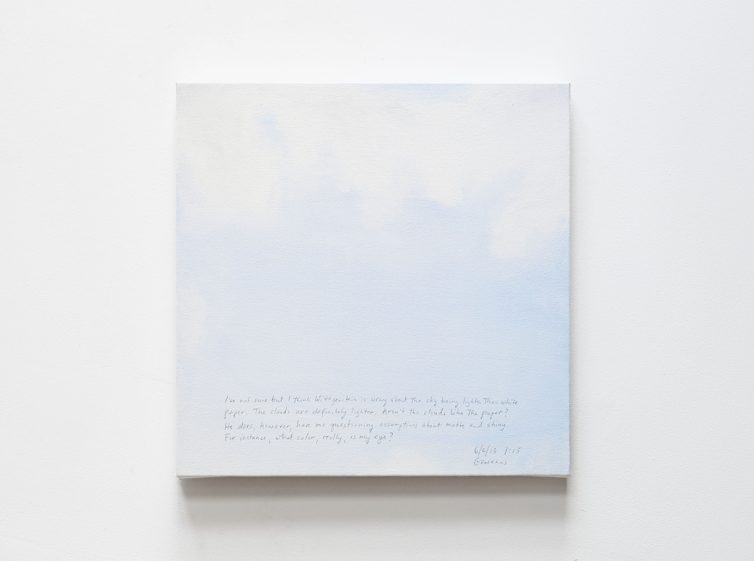 A 14 × 14 inch, acrylic painting of the sky. A journal entry is handwritten on the painting:

“I’m not sure, but I think Wittgenstein is wrong about the sky being lighter than white paper. The clouds are definitely lighter. Aren’t the clouds like the paper? He does, however, have me questioning assumptions about matte and shiny. For instance, what color, really, is my eye?

6/2/13 1:15
Gowanus”