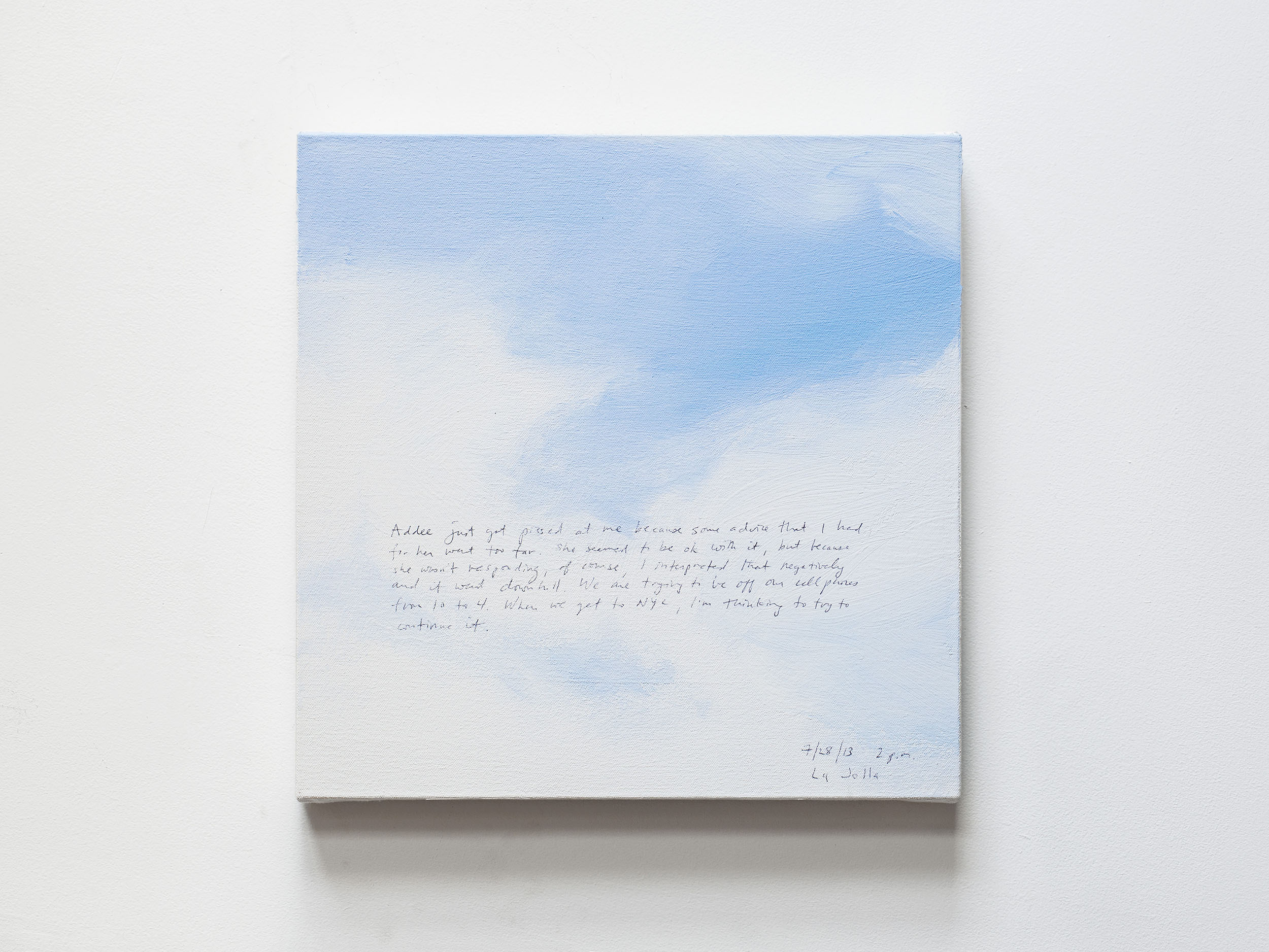 A 14 × 14 inch, acrylic painting of the sky. A journal entry is handwritten on the painting:

“Addee just got pissed at me because some advice that I had for her went too far. She seemed to be ok with it, but because she wasn’t responding, of course, I interpreted that negatively and it went downhill. We are trying to be off our cellphones from 10 to 4. When we get to NYC, I’m thinking to try to continue it. 

7/28/13 2 p.m.
La Jolla”