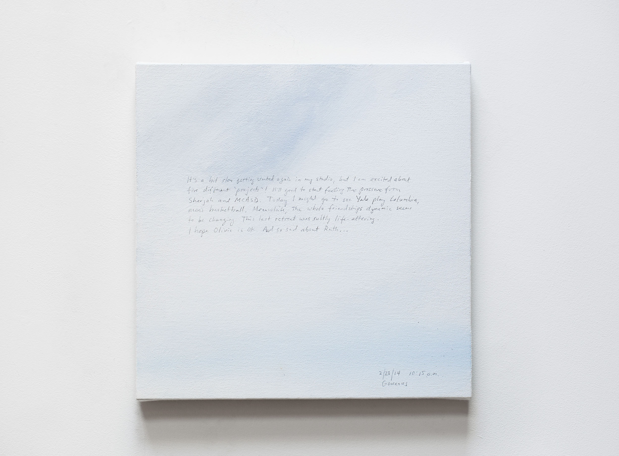 A 14 × 14 inch, acrylic painting of the sky. A journal entry is handwritten on the painting:

“It’s a bit slow getting started again in my studio, but I am excited about five different “projects”! It’ll be good to start feeling the pressure from Sharjah and MCASD. Today, I might go to see Yale play Columbia, men’s basketball. Meanwhile, the whole friendships dynamic seems to be changing. This last retreat was subtly life-altering. I hope Olivia is ok. And so sad about Ruth . . .

2/23/14 10:15 a.m.
Gowanus”