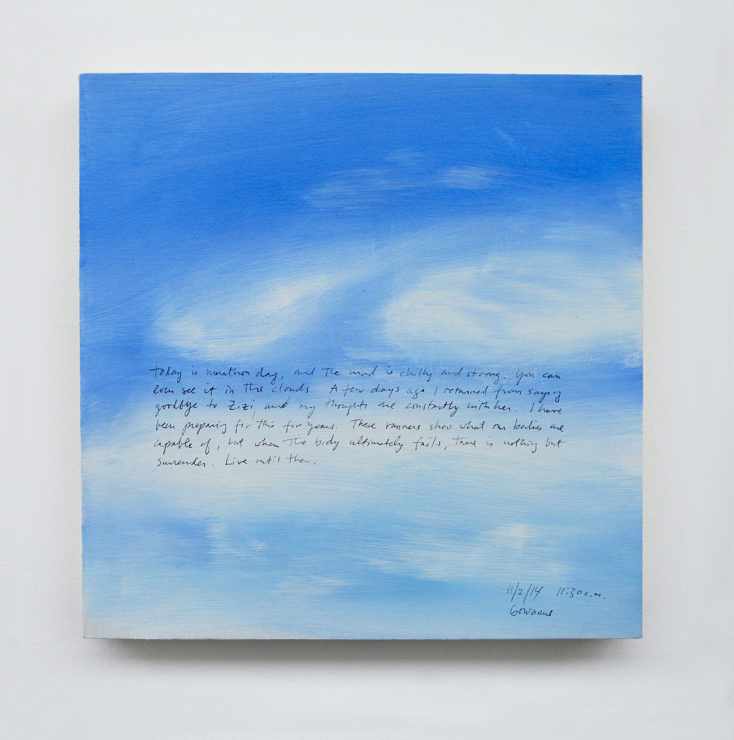 A 14 × 14 inch, acrylic painting of the sky. A journal entry is handwritten on the painting:

“Today is marathon day, and the wind is chilly and strong. You can even see it in the clouds. A few days ago I returned from saying goodbye to Zizi and my thoughts are constantly with her. I have been preparing for this for years. These runners show what are bodies are capable of, but when the body ultimately fails, there is nothing but surrender. Live until then.  

11/2/14 11:30 a.m.
Gowanus”