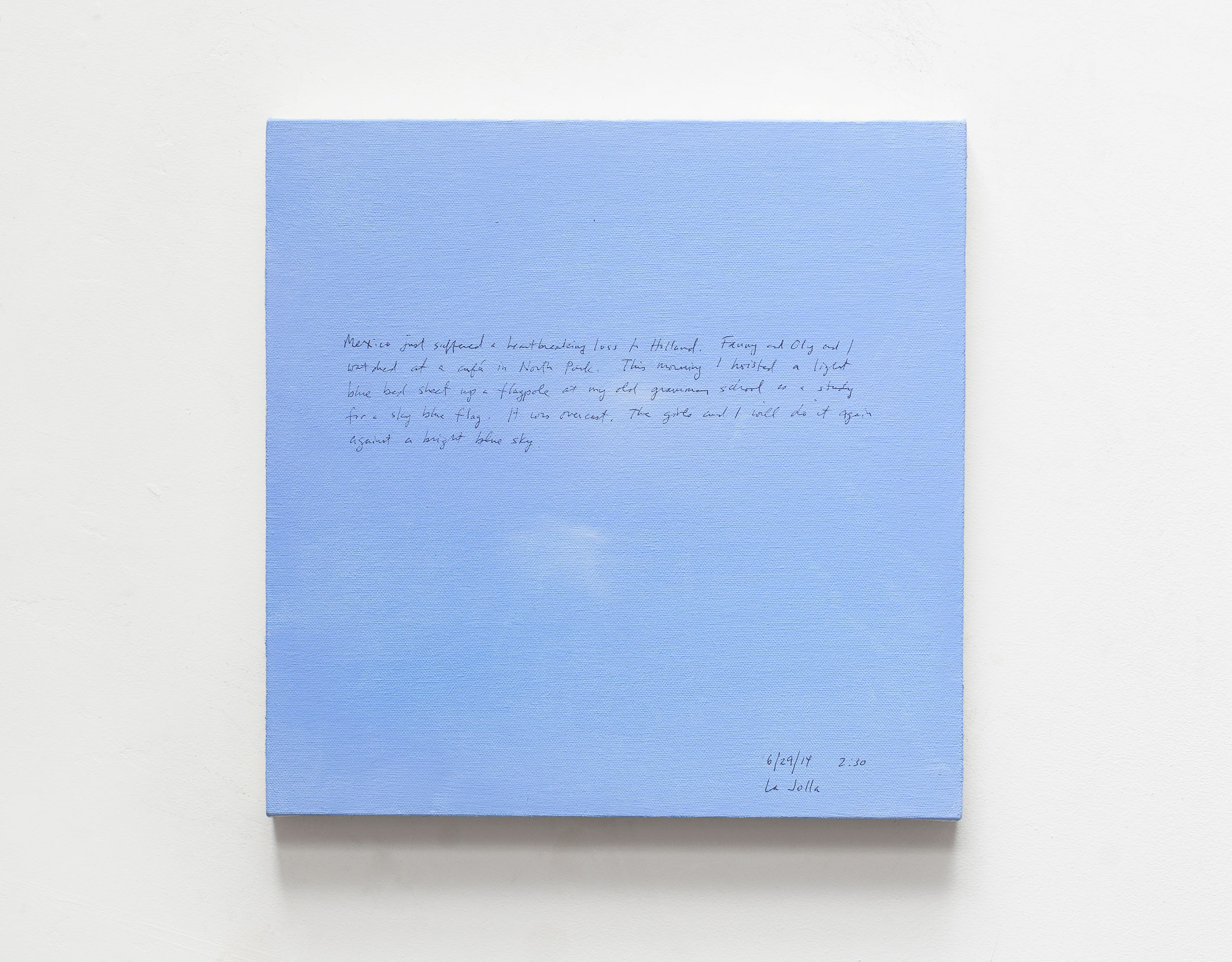 A 14 × 14 inch, acrylic painting of the sky. A journal entry is handwritten on the painting:

“Mexico just suffered a heartbreaking loss to Holland. Fanny and Oly and I watched at a café in North Park. This morning a hoisted a light blue bed sheet up a flagpole at my old grammar school as a study for a sky blue flag. It was overcast. The girls and I will do it again against a bright blue sky.

6/29/14 2:30
La Jolla”