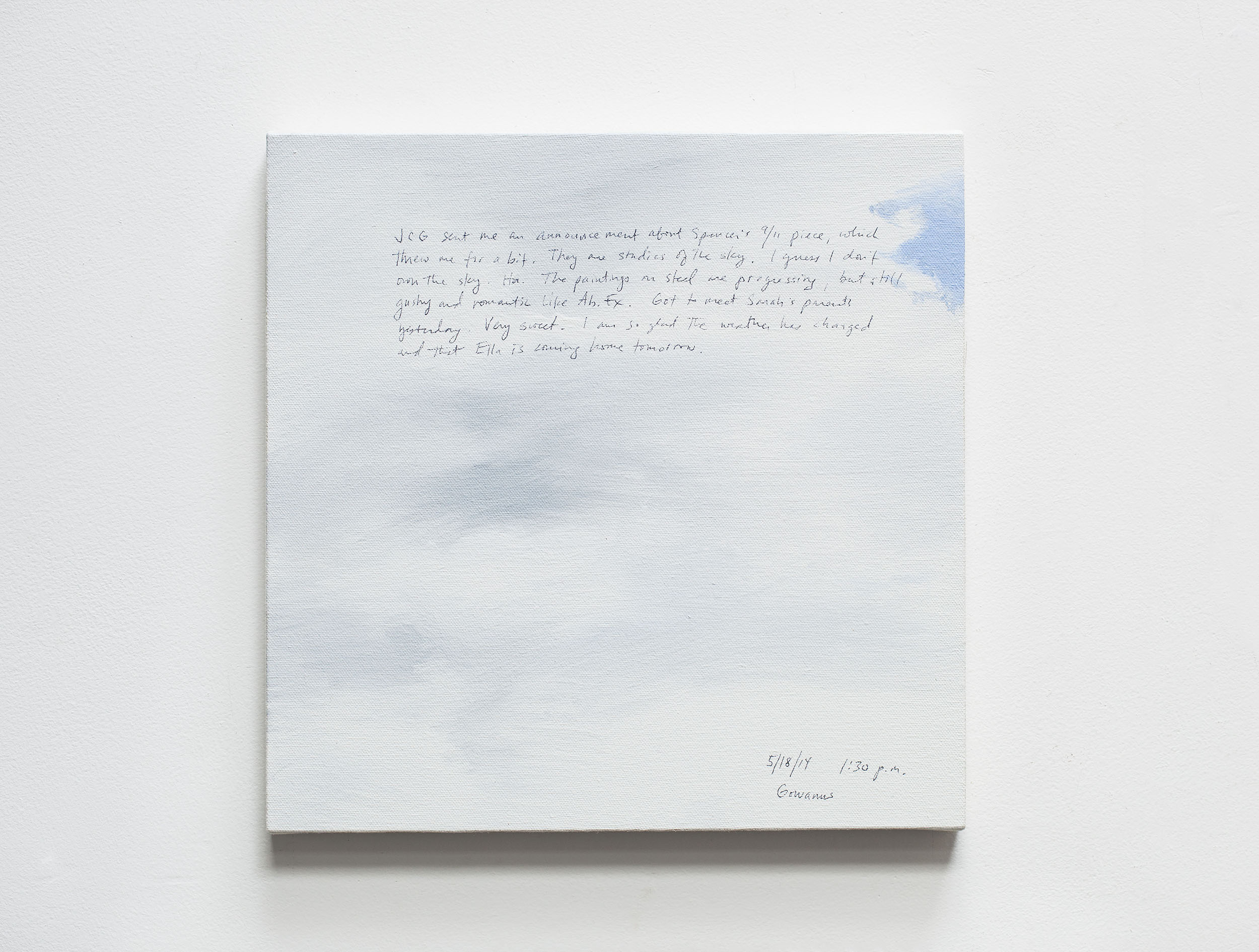 A 14 × 14 inch, acrylic painting of the sky. A journal entry is handwritten on the painting:

“JCG sent me an announcement about Spencer’s 9/11 piece, which threw me for a bit. They are studies of the sky. I guess I don’t own the sky. Ha. The paintings on steel are progressing, but still gushy and romantic like Ab. Ex. Got to meet Sarah’s parents yesterday. Very sweet. I am so glad the weather has changed and that Ella is coming home tomorrow.

5/18/14 1:30 p.m.
Gowanus”