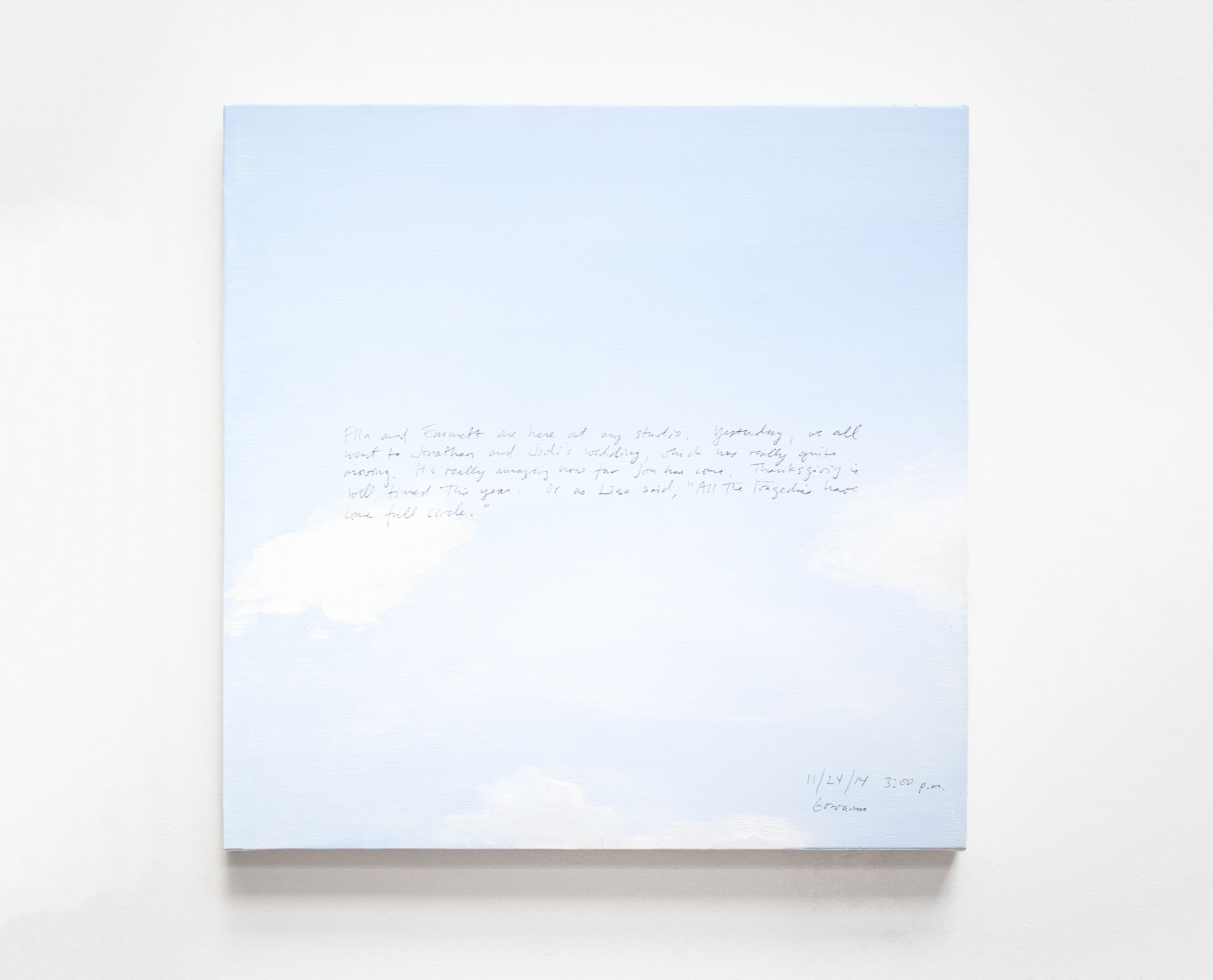 A 14 × 14 inch, acrylic painting of the sky. A journal entry is handwritten on the painting:

“Ella and Emmett are here at my studio. Yesterday, we all went to Jonathan and Jodi’s wedding, which was really quite moving. It’s really amazing how far Jon has come. Thanksgiving is well timed this year. Or as Lisa said, “All the tragedies have come full circle.”  

11/24/14 3:00 pm
Gowanus”
