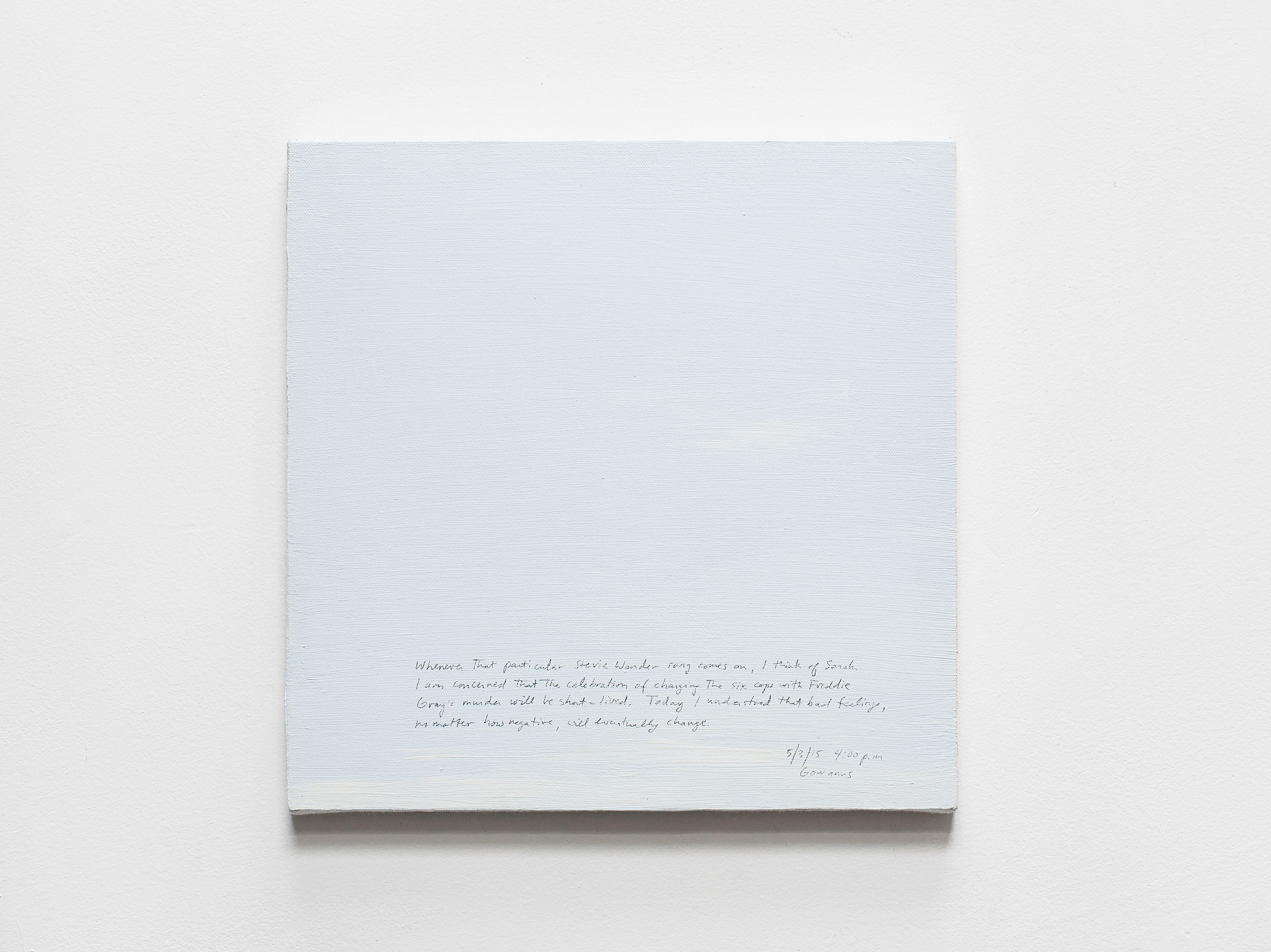 A 14 × 14 inch, acrylic painting of the sky. A journal entry is handwritten on the painting:

“Whenever that particular Stevie Wonder song comes on, I think of Sarah. I am concerned that the celebration of charging the six cops with Freddie Gray’s murder in Baltimore will be short-lived. Today I understood that bad feelings, no matter how negative, will eventually change. It is, however, disconcerting to feel poorly during good weather.

5/3/15 4:00 p.m.
Gowanus”