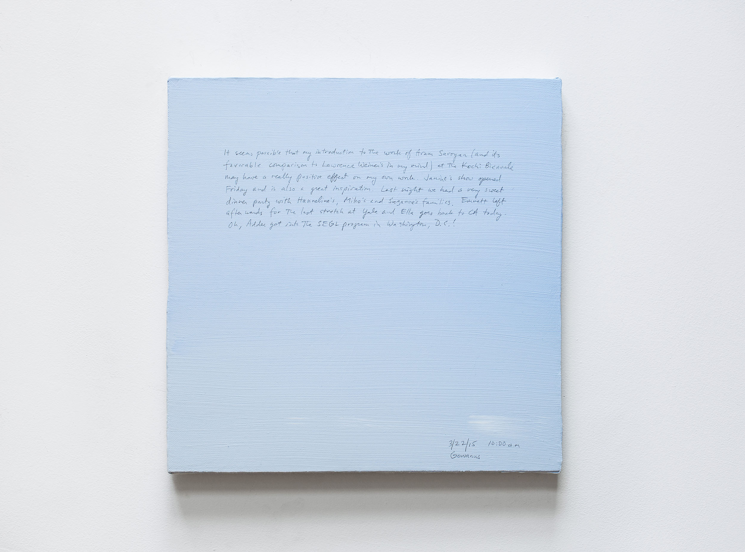A 14 × 14 inch, acrylic painting of the sky. A journal entry is handwritten on the painting:

“It seems possible that my introduction to the work of Aram Saroyan (and its favorable comparison to Lawrence Weiner’s in my mind) at the Kochi Biennale may have a really positive effect on my own work. Janine’s show opened Friday and is also a great inspiration. Last night we had a very sweet dinner party with Hanneline’s, Miko’s and Suzanne’s families. Emmett left afterwards for the last stretch at Yale and Ella goes back to CA today. Oh, Addee got into the SEGL program in Washington, D.C.!

3/22/15 10:00 a.m.
Gowanus”