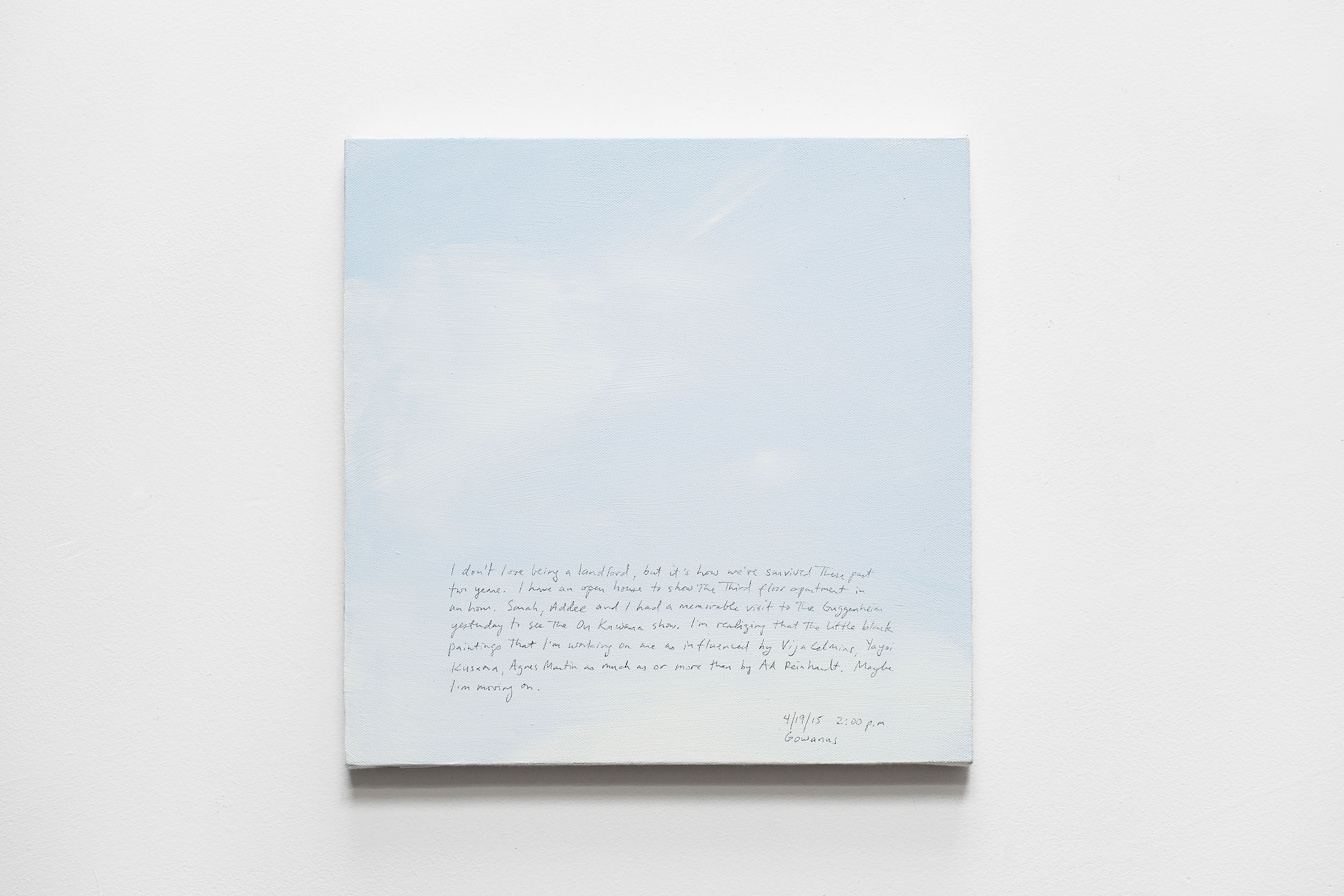 A 14 × 14 inch, acrylic painting of the sky. A journal entry is handwritten on the painting:

“I don’t love being a landlord, but it’s how we’ve survived these past two years. I have an open house to show the third floor apartment in an hour. Sarah, Addee and I had a memorable visit to the Guggenheim yesterday to see the On Kawara show. I’m realizing that the little black paintings I’m working on are as influenced by Vija Celmins, Yayoi Kusama, Agnes Martin as much or more than by Ad Reinhardt. Maybe I’m moving on.

4/19/15 2:00 p.m.
Gowanus”