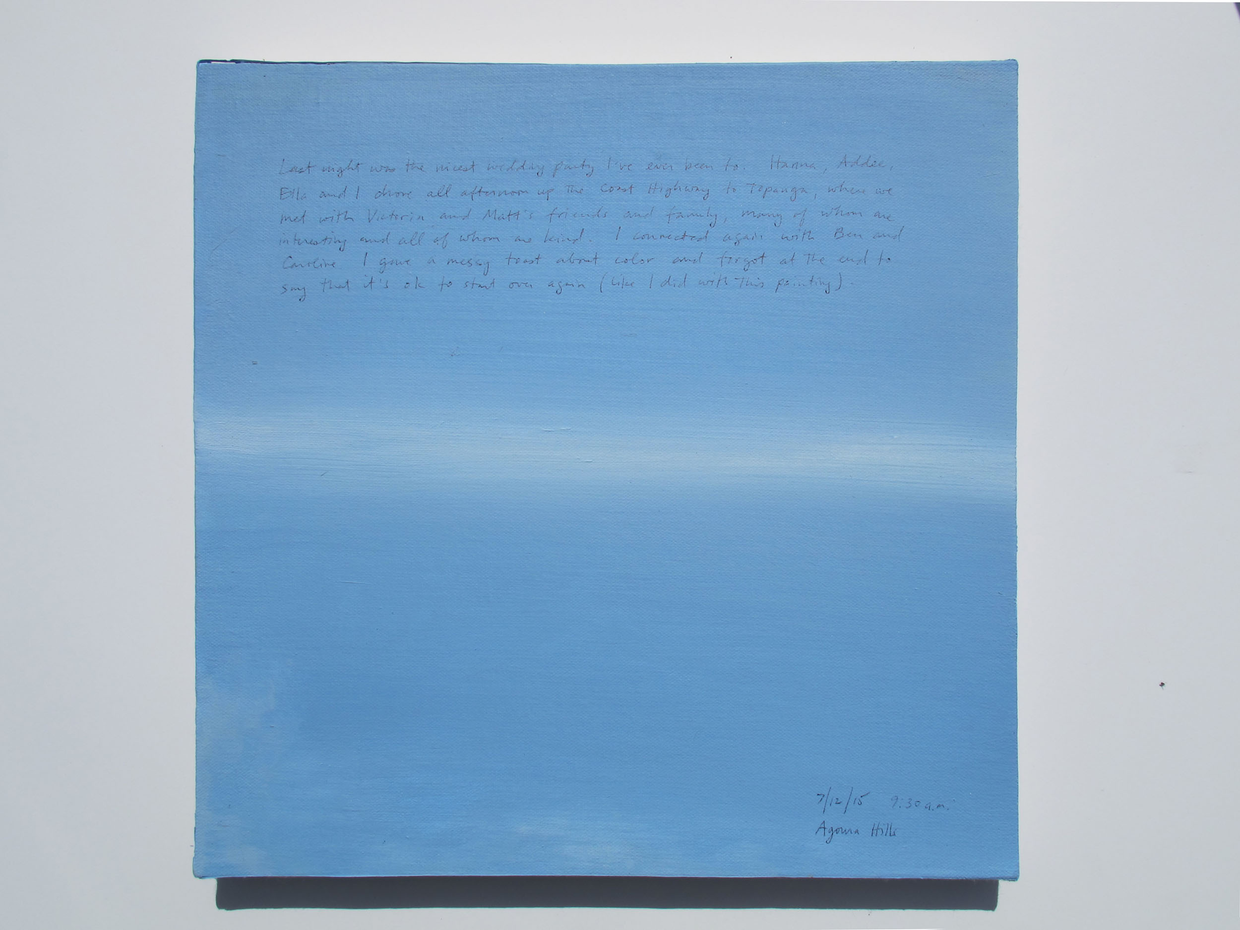 A 14 × 14 inch, acrylic painting of the sky. A journal entry is handwritten on the painting:

“Last night was the nicest wedding party I’ve ever been to. Hanna, Addee, Ella and I drove all afternoon up the Coast Highway to Topanga, where we met with Victoria and Matt’s friends and family, many of whom are interesting and all of whom are kind. I connected again with Ben and Caroline. I gave a messy toast about color and forgot at the end to say that it’s ok to start over again (like I did with this painting).

7/12/15 9:30 a.m.
Agoura Hils”