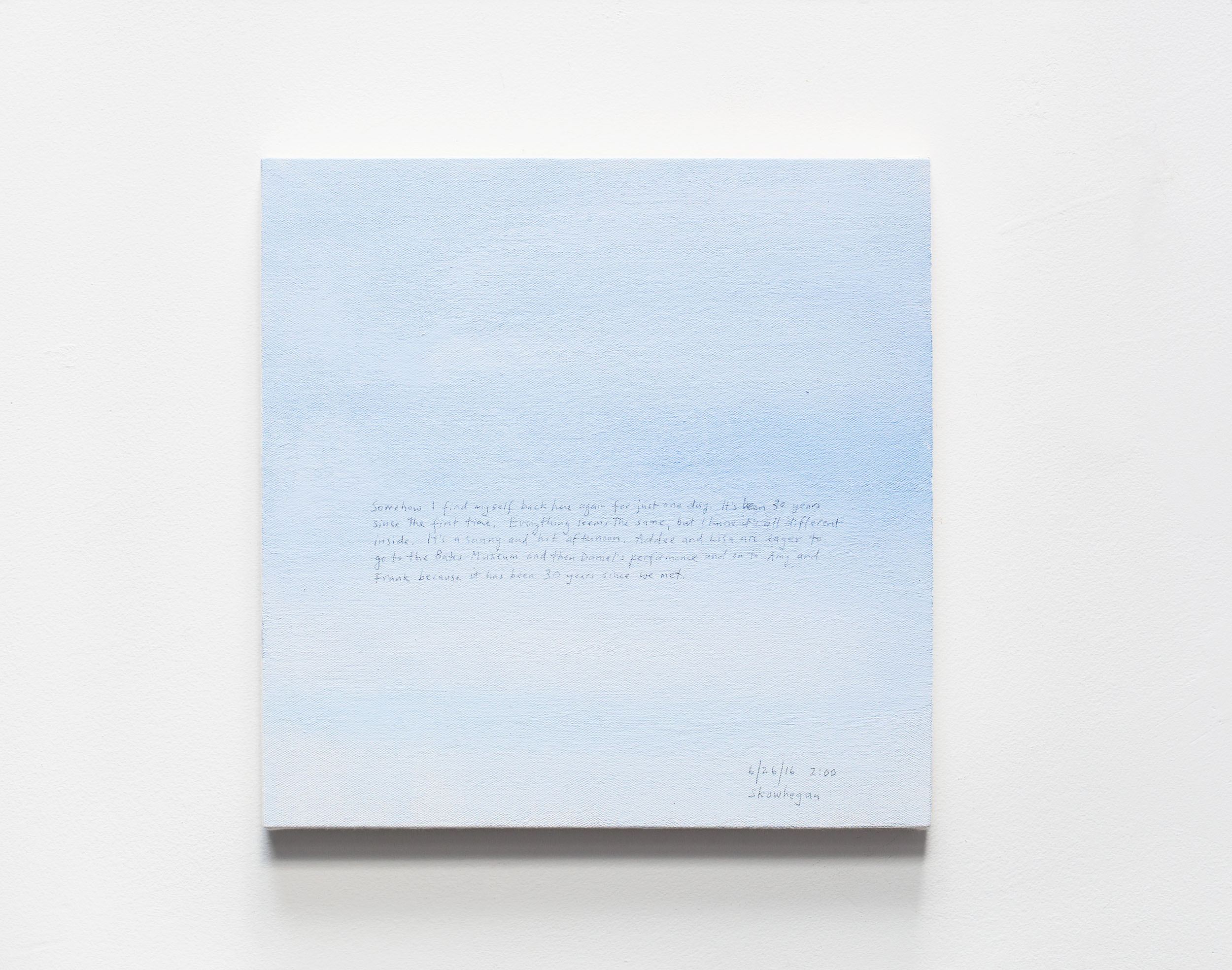 A 14 × 14 inch, acrylic painting of the sky. A journal entry is handwritten on the painting:

“Somehow I find myself back here again for just one day. It’s been 30 years since the first time. Everything seems the same, but I know it’s all different inside. It’s a sunny and hot afternoon. Addee and Lisa are eager to go to the Bates Museum and then Daniel’s performance and on to Amy and Frank because it has been 30 years since we met.

6/26/16 2:00
Skowhegan”