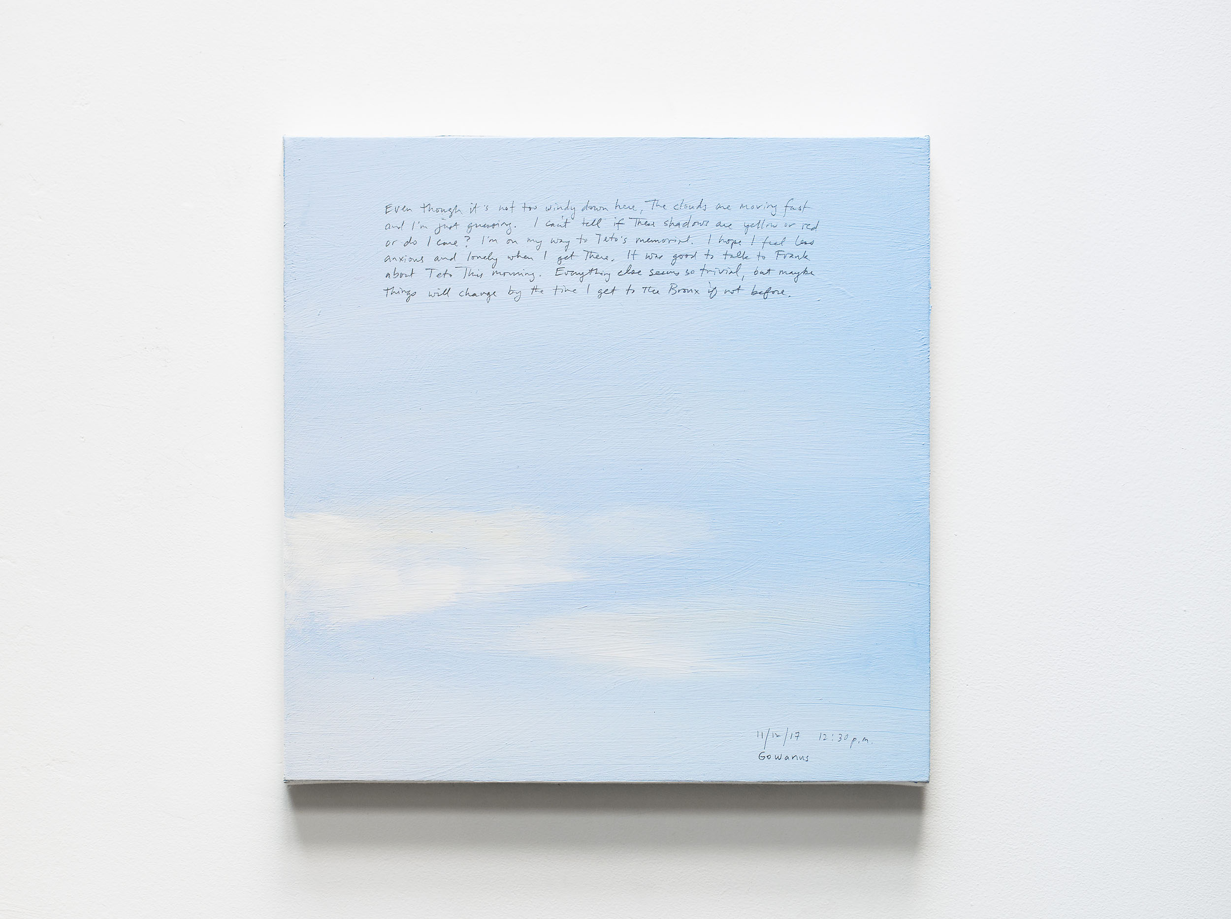 A 14 × 14 inch, acrylic painting of the sky. A journal entry is handwritten on the painting:

“Even though it’s not too windy down here, the clouds are moving fast and I’m just guessing. I can’t tell if those shadows are yellow or red or do I care? I’m on my way to Teto’s memorial. I hope I feel less anxious and lonely when I get there. It was good to talk about to Frank about Teto this morning. Everything else seems so trivial, but maybe things will change by the time I get to the Bronx if not before.

11/12/17 12:30 p.m.
Gowanus”