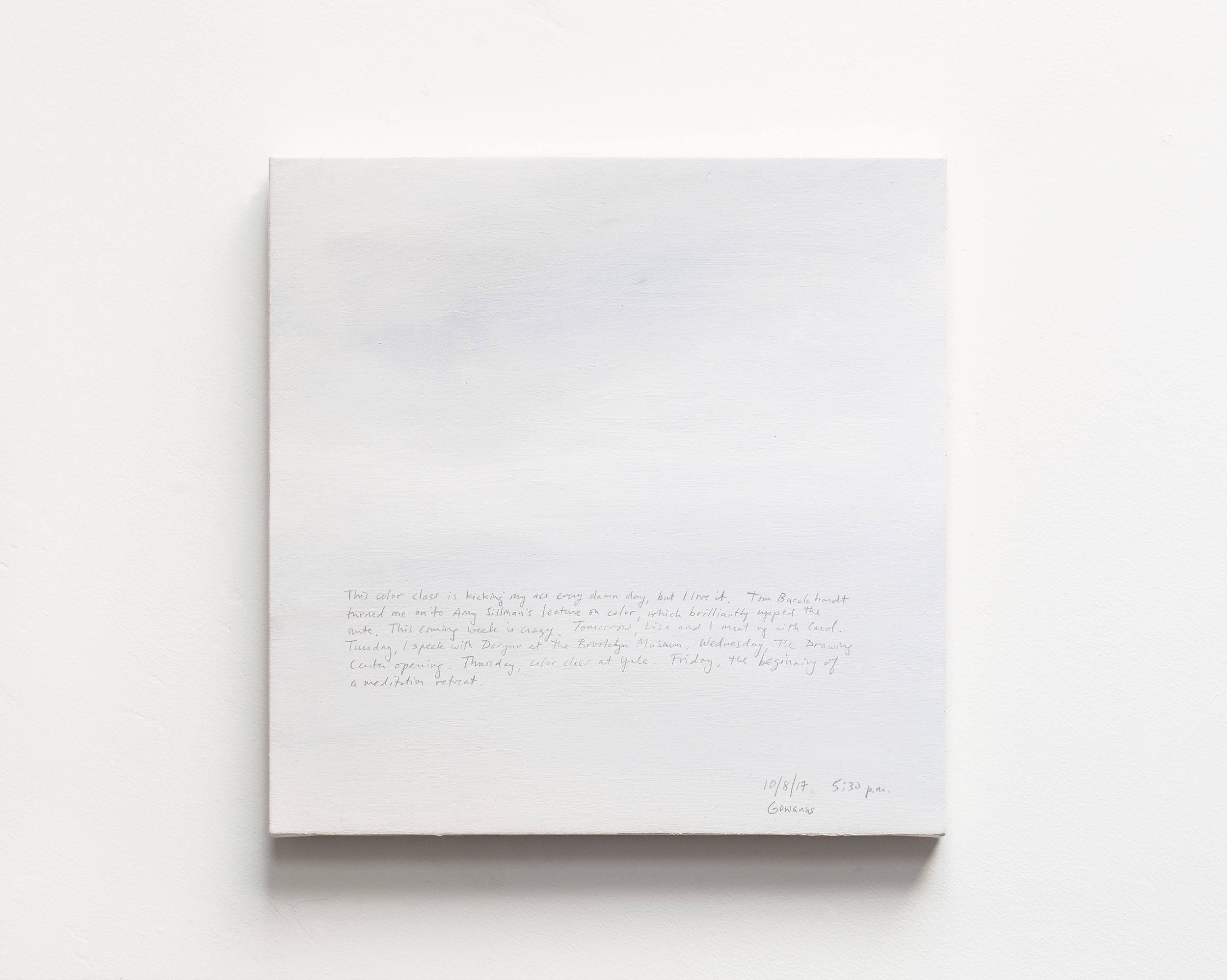 A 14 × 14 inch, acrylic painting of the sky. A journal entry is handwritten on the painting:

“This color class is kicking my ass every damn day, but I love it. Tom Burckhardt turned me on to Amy Sillman’s lecture on color, which brilliantly upped the ante. This coming week is crazy. Tomorrow, Lisa and I meet up with Carol. Tuesday, I speak with Doryun at the Brooklyn Museum. Wednesday, the Drawing Center opening. Thursday, color class at Yale. Friday, the beginning of a meditation retreat.

10/8/17 5:30 p.m.
Gowanus”