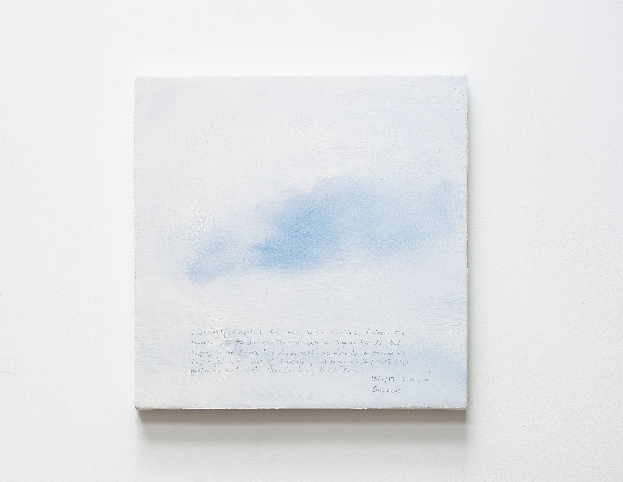 A 14 × 14 inch, acrylic painting of the sky. A journal entry is handwritten on the painting:

“I am truly ambivalent about being back in New York. I desire the slowness and the sun and the full nights of sleep of Florida. But hopping off the C train to a dinner with close friends at Hanneline’s last night is the best of Brooklyn, and being reunited with Lisa makes me feel whole. Hope Sunniva gets into Beacon.

12/3/17 2:00 p.m.
Gowanus”