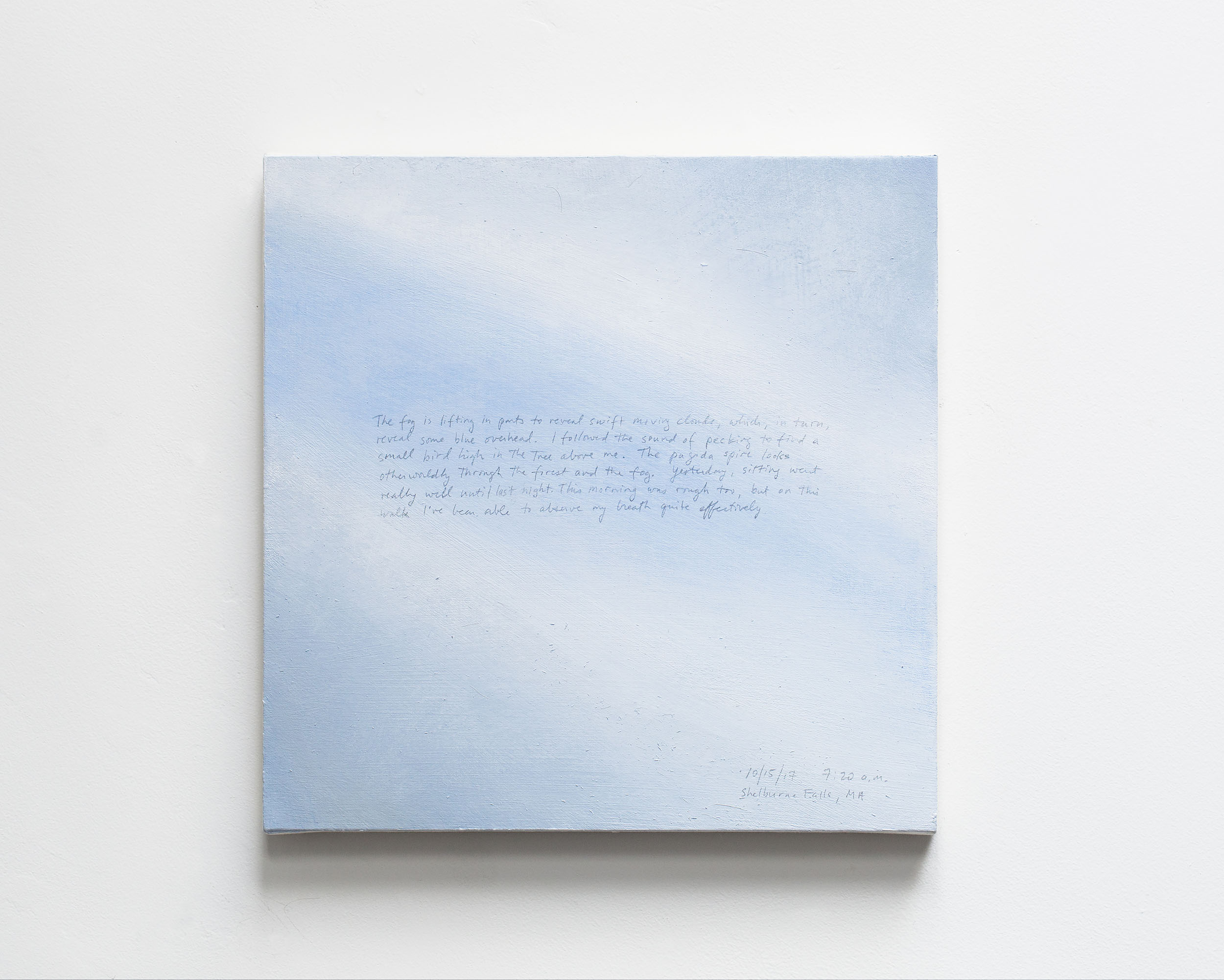 A 14 × 14 inch, acrylic painting of the sky. A journal entry is handwritten on the painting:

“The fog is lifting in parts to reveal swift moving clouds, which, in turn, reveal some blue overhead. I followed the sound of pecking to find a small bird high in the tree above me. The pagoda spire looks otherworldly through the forest and the fog. Yesterday, sitting went really until last night. This morning was rough too, but on this walk I’ve been able to observe my breath quite effectively.

10/15/17 7:20 a.m.
Shelburne Falls, MA”