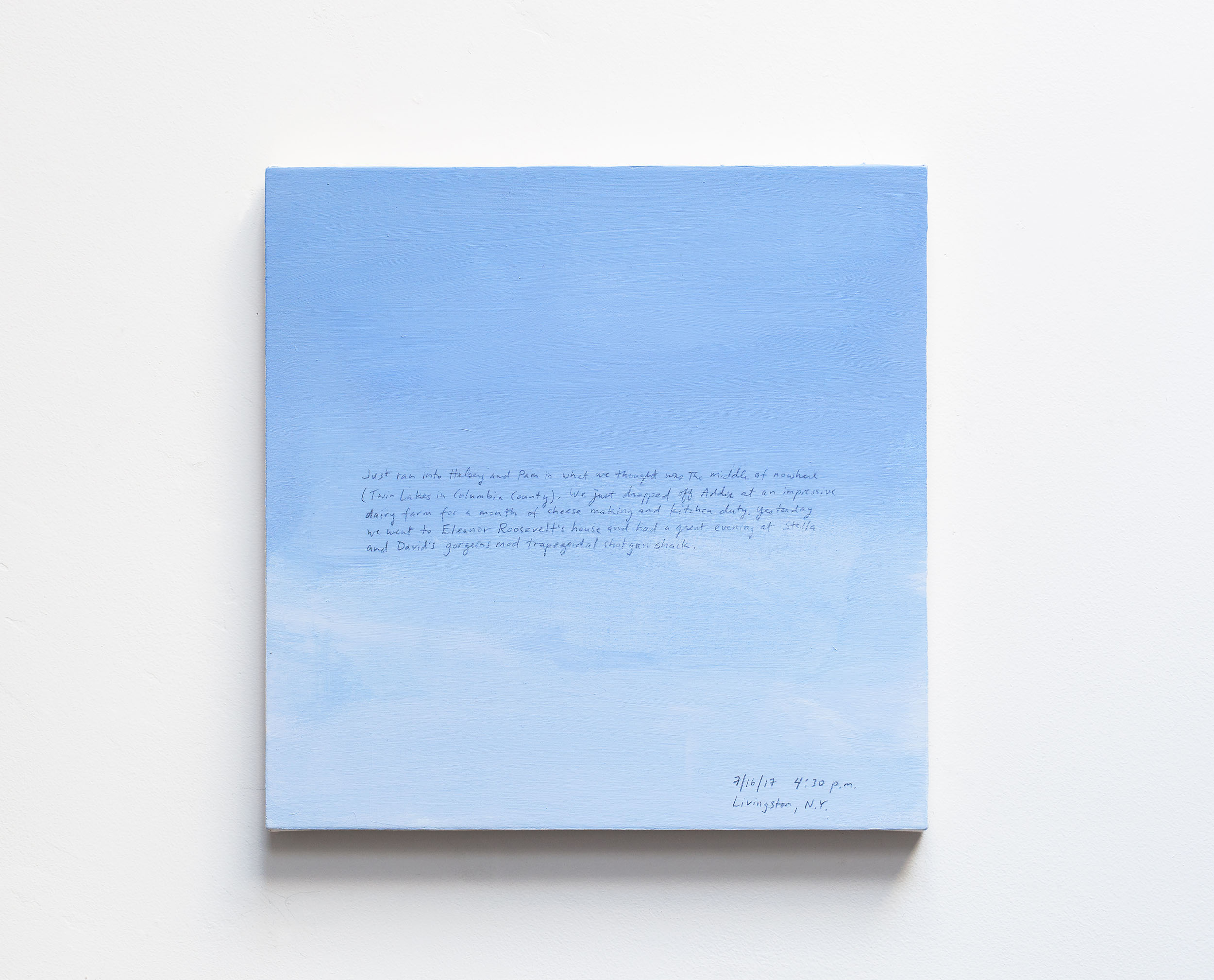 A 14 × 14 inch, acrylic painting of the sky. A journal entry is handwritten on the painting:

“Just ran into Halsey and Pam in what we thought was the middle of nowhere (Twin Lakes in Columbia County). We just dropped off Addee at an impressive dairy farm for a month of cheese making and kitchen duty. Yesterday we went to Eleanor Roosevelt’s house and had a great evening at Stella and David’s gorgeous mod trapezoidal shotgun shack.

7/16/17 4:30 p.m.
Livingston, N.Y.