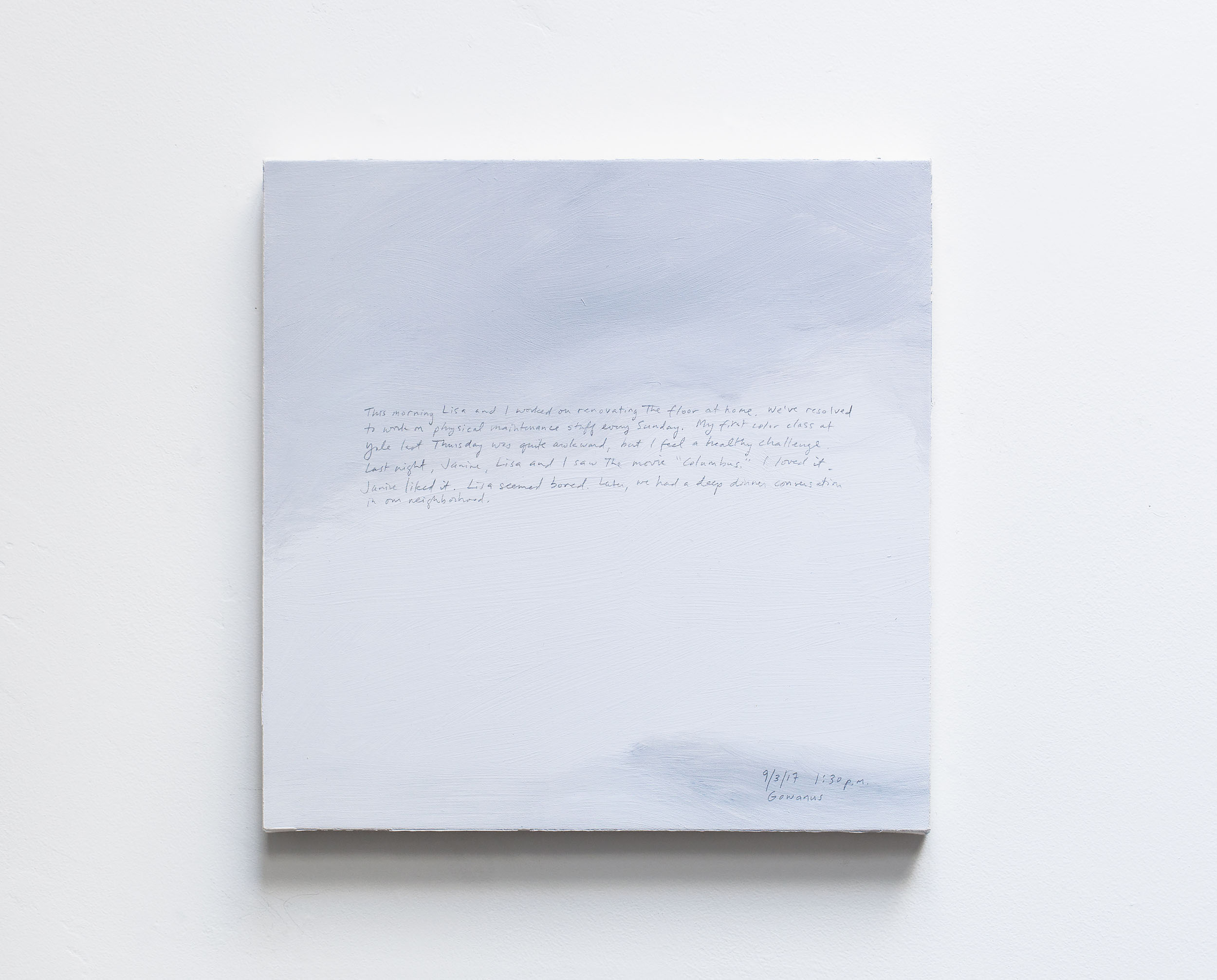 A 14 × 14 inch, acrylic painting of the sky. A journal entry is handwritten on the painting:

“This morning Lisa and I worked on renovating the floor at home. We’ve resolved to work on physical maintenance stuff every Sunday. My first color class at Yale last Thursday was quite awkward, but I feel a healthy challenge. Last night, Janine, Lisa and I saw the movie “Columbus.” I loved it. Janine liked it. Lisa seemed bored. Later, we had a deep dinner conversation in our neighborhood.

9/3/17 1:30 p.m.
Gowanus”