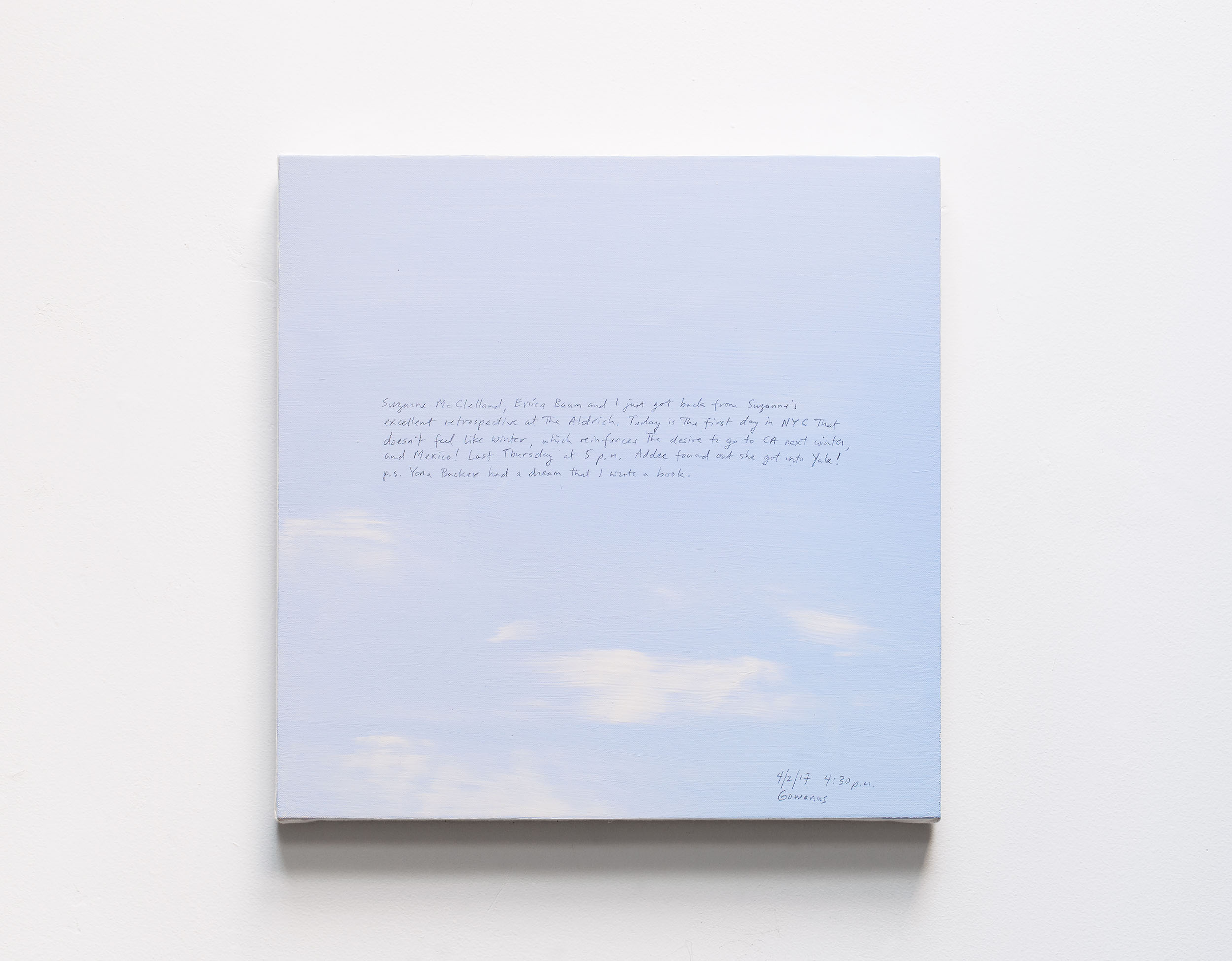 A 14 × 14 inch, acrylic painting of the sky. A journal entry is handwritten on the painting:

“Suzanne McClelland, Erica Baum and I just got back from Suzanne’s excellent retrospective at the Aldrich. Today is the first day in NYC that doesn’t feel like winter, which reinforces the desire to go to CA next winter, and Mexico! Last Thursday at 5 p.m. Addee found out she got into Yale!
p.s. Yona Backer had a dream that I wrote a book. 

4/2/17 4:30 p.m.
Gowanus”
