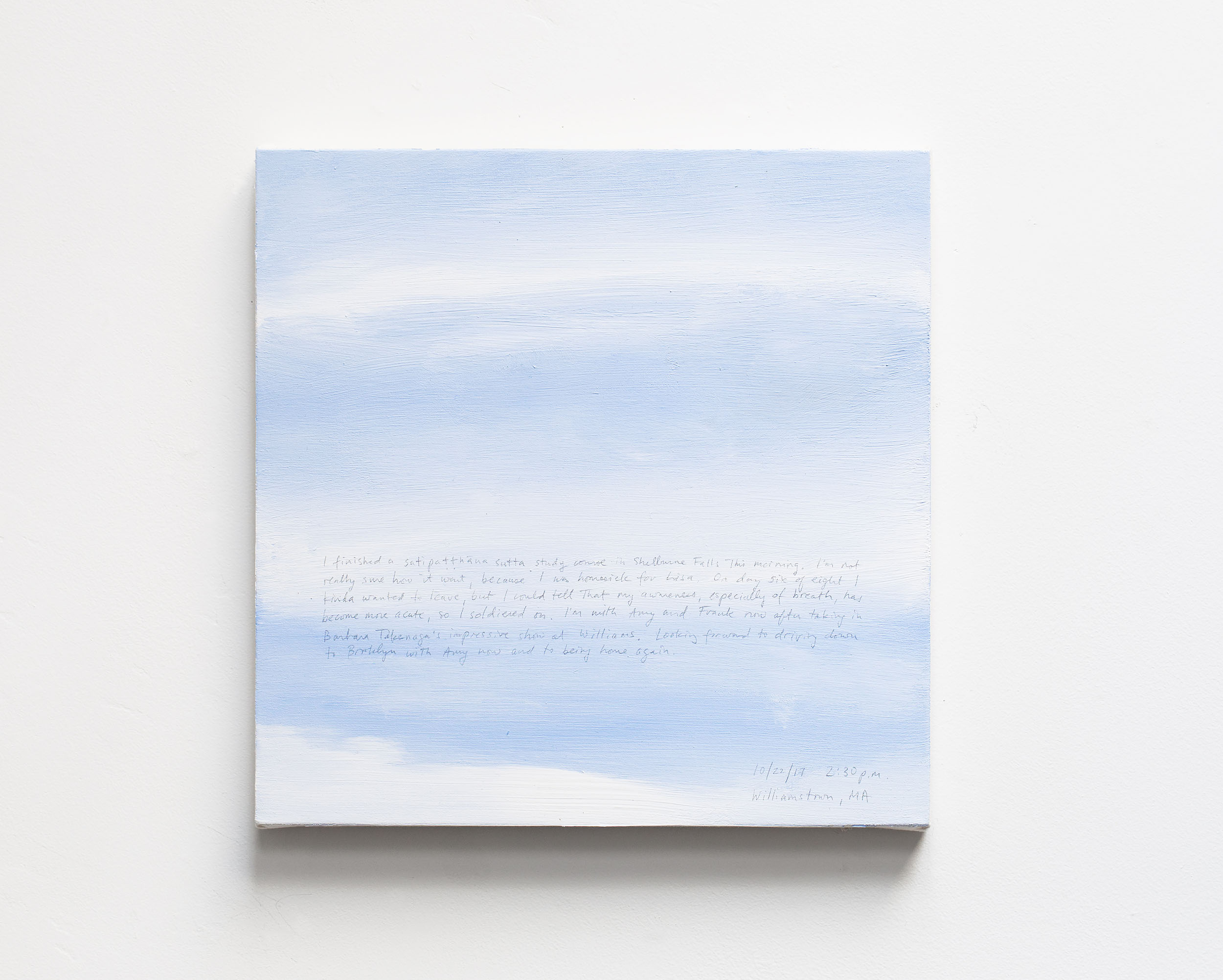 A 14 × 14 inch, acrylic painting of the sky. A journal entry is handwritten on the painting:

“I finished a satipatthana sutta study course in Shelburne Falls this morning. I’m not really sure how it went, because I was homesick for Lisa. On day six of eight I kinda wanted to leave, but I could tell that my awareness, especially of breath, has become more acute, so I soldiered on. I’m with Amy and Frank now after taking in Barbara Takenaga’s impressive show at Williams. Looking forward to driving down to Brooklyn with Amy now and to being home again.

10/22/17 2:30 p.m.
Williamstown, MA”