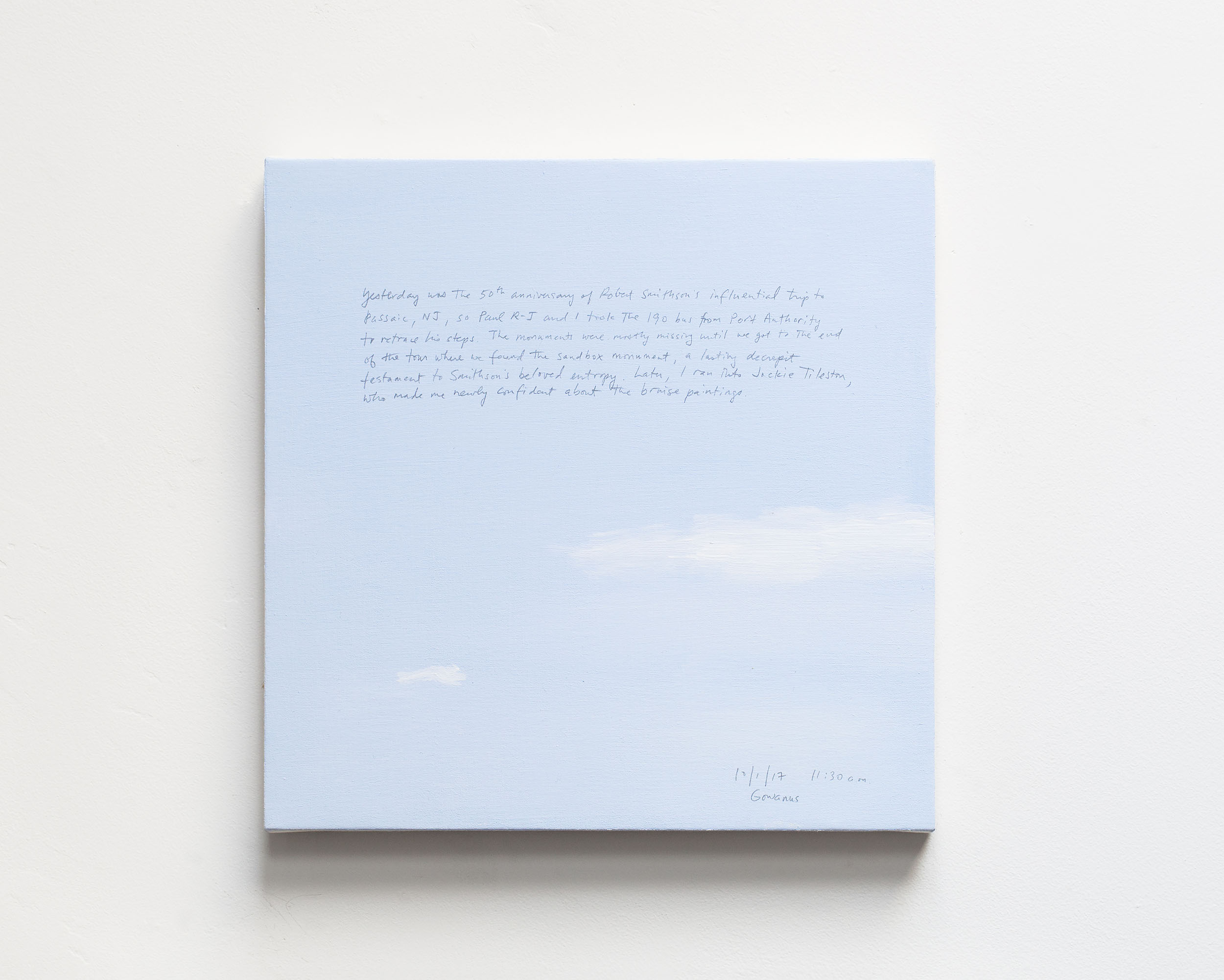 A 14 × 14 inch, acrylic painting of the sky. A journal entry is handwritten on the painting:

“Yesterday was the 50th anniversary of Robert Smithson’s influential trip to Passaic, NJ, so Paul R-J and I took the 190 bus from Port Authority to retrace his steps. The monuments were mostly missing until we got to the end of the tour where we found the sandbox monument, a lasting decrepit testament to Smithson’s beloved entropy. Later, i ran into Jackie Tileston, who made me newly confident about the bruise paintings.

10/1/17 11:30 a.m.
Gowanus”