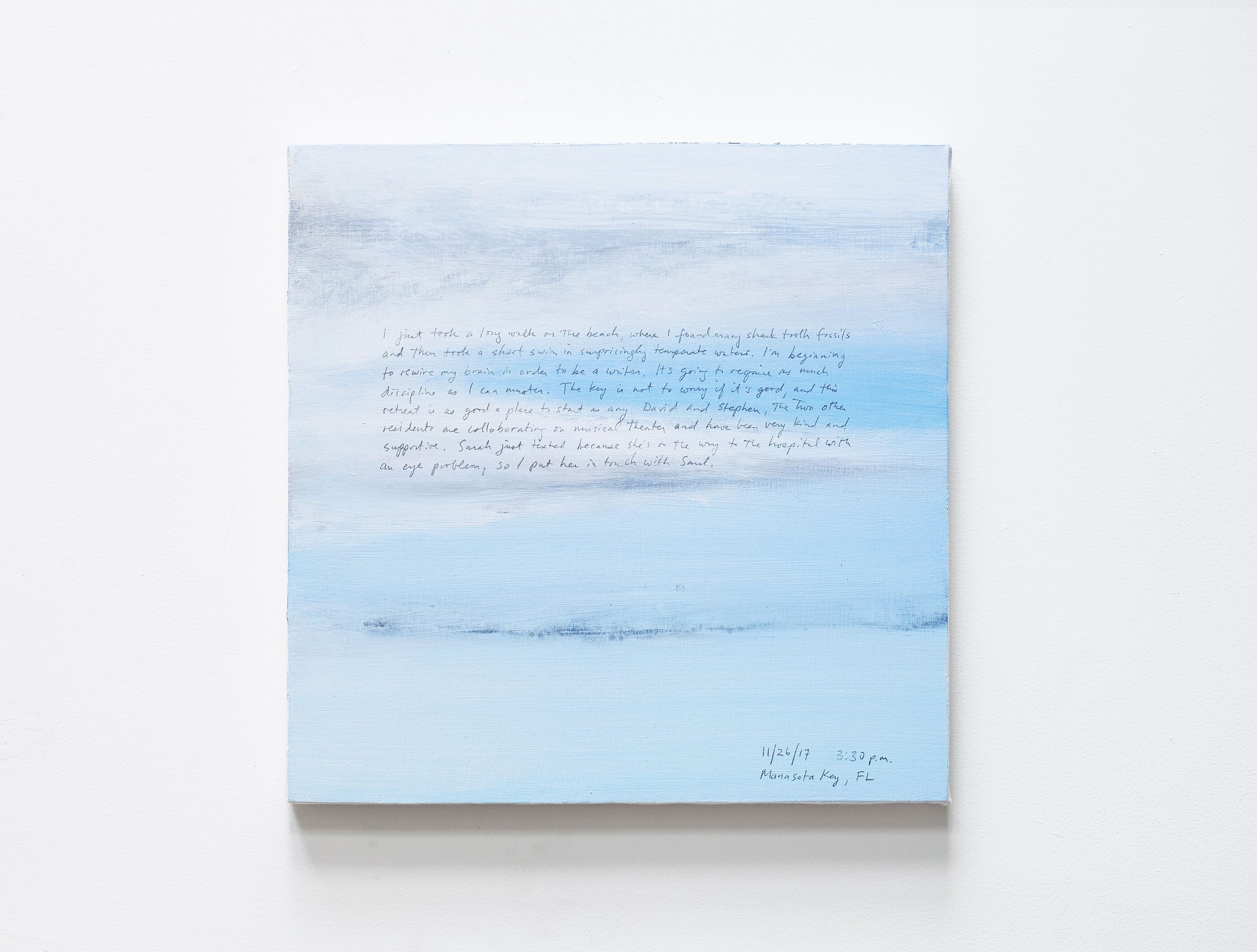 A 14 × 14 inch, acrylic painting of the sky. A journal entry is handwritten on the painting:

“I just took a long walk on the beach, where I found many shark tooth fossils and then took a short swim in surprisingly temperate waters. I’m beginning to rewire my brain in order to be a writer. It’s going to require as much discipline as I can muster. The key is not to worry if it’s good and this retreat is as good a place to start as any. David and Stephen, the two other residents, are collaborating on musical theater and have been very kind and supportive. Sarah just texted because she’s on the way to the hospital with an eye problem, so I put her in touch with Saul. 

11/26/17 3:30 pm
Manasota Key, FL”